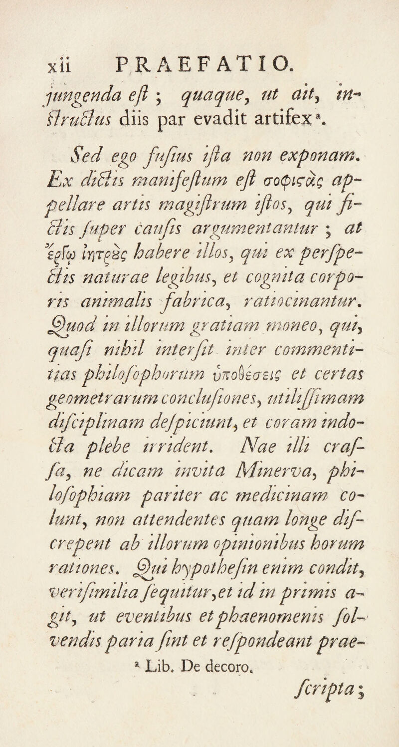 jungenda efl ; quaque, ut ait, tn~ flruBus diis par evadit artifex®. Sed ego fufius 'ifia non exponam. Ex dtHts, mantfejium efl (To<picxc ap¬ pellare artis magiflrum 'iflos, qui ji- Bis /aper caufis argumentantur ; at eflg Iyitphi; habere 'illos, qm ex perfpe- tiis naturae legibus, et cognita corpo¬ ris animalis fabrica, ratiocinantur, ^rod in illorum gratiam- moneo, qui, quaft nihil interfit, inter commenti¬ tias philofo-phorum vttoSscreiC et certas geometrarum conclufones, utili[jimam dtfciplinam dejpiciunt, et coram indo- t/a plebe undent. Nae illi craf- fa, ne dicam invita Minerva, phi- lofophiam pariter ac medicinam co¬ lunt, non attendentes quam longe dif- crepent ab illorum opinionibus horum rationes. ^ii hypothefn enim condit, verifimilia/equitur,01 id in primis a- git, ut eventibus et phaenomenis fol- vendis paria fmt et refpondeant prae- * Lib. De decoro. /cripta;