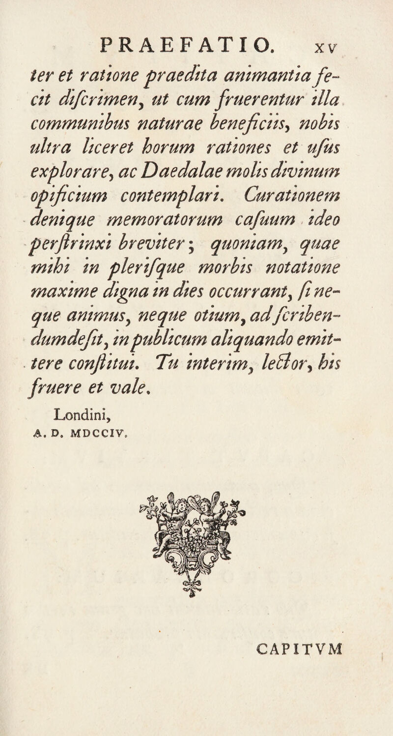 ter et ratione praedita animantia fe¬ cit difcrimeny ut cum /ruerentur illa communibus naturae beneficiis.) nobis ultra liceret horum rationes et ufus explorare) ac Daedalae molis divinum opificium contemplari. Curationem • denique memoratorum cafuum. ideo perfirinxi breviter; quoniam) quae mihi in plerifque morbis notatione maxime digna in dies occurrant) ft ne¬ que animus) neque otium) adfcriben- dumdejit) in publicum aliquando emit¬ tere confiitui. Tu interim) leBor) his fruere et vale. Londini, A. D. MDCCIV. CAPITVM