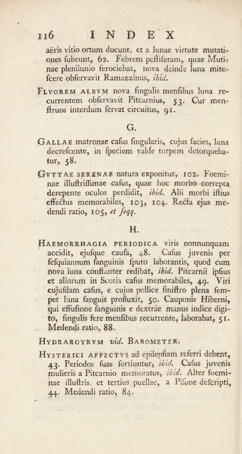 aeris vitio ortum ducunt, et a lunae virtute mutati¬ ones fubeunt, 62. Febrem pelliferam, quae Muti-r nae plenilunio ferociebat, nova deinde luna mite- fcere obfervavit Ramazzinus, ibid, Flvorem ALBVM nova fingulis menfibus luna re¬ currentem obfervavit Pitcarnius, 53. Cur men- flruos interdum fervat circuitus, 91. G. Gallae matronae cafus fingularis, cujus facies, luna decrefcente, in fpeciem valde turpem detorqueba¬ tur, 58. pVTTAE SERENAE natura exponitur, 102. Foemi- nae illuftrilTimae cafus, quae hoc morbo correpta derepente oculos perdidit, ihid. Alii morbi iftius effedtus memorabiles, 103, 104. Redla ejus me¬ dendi ratio, 105, et feqq. H. Haemorrhagia periodica viris nonnunquam accidit, ejufque caufa, 48. Cafus juvenis per fefquiannum fanguinis fputo laborantis, quod cum nova luna conftanter redibat, ibid, Pitcarnii ipfius et aliorum in Scotia cafus memorabiles, 49. Viri cujufdam cafus, e cujus pollice finiftro plena fem- per luna fanguis profluxit, 50. Cauponis Hiberni, qui eftufione fanguinis e dextrae manus indice digi¬ to, fingulis fere menfibus recurrente, laborabat, 51. Medendi ratio, 88. Hydrargyrvm vid, Barometer. Hysterici affectv^ ad epilepfiam referri debent, 43. Periodos fuas fortiuntur, ibid. Cafus juvenis mulieris a Pitcarnio memoratus, ibid. Alter foemi- nae illuftris, et tertius puellae, a Pifone defcripti, 44, Medendi ratio, 84.