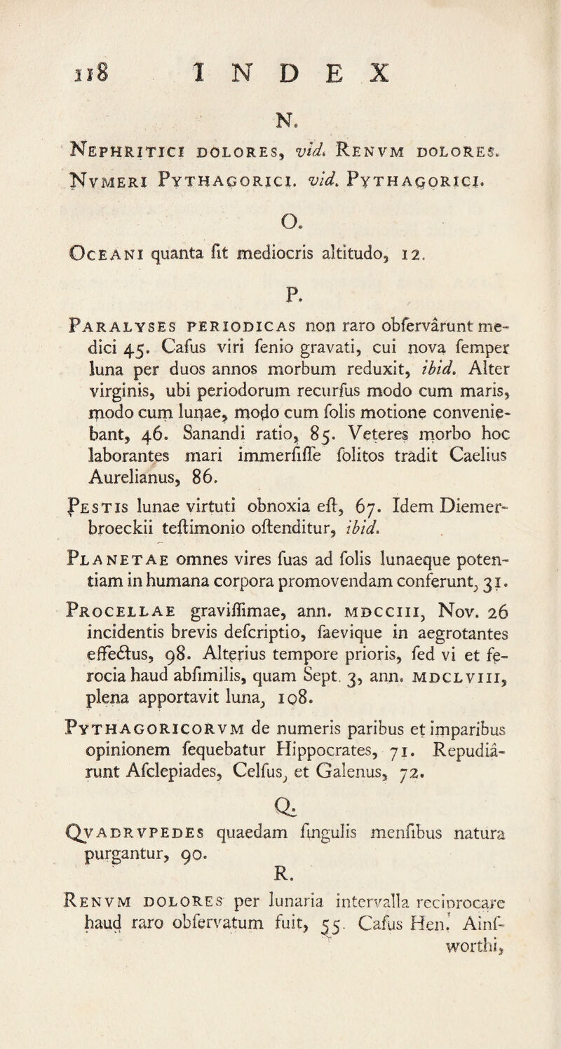 N. Nephritici dolores, vld, Renvm dolores. Nvmeri Pythagorici, vld. Pythagorici* O. Oceani quanta fit mediocris altitudo, 12. P. Paralyses periodicas non raro obfervafuntme^ dici 45. Cafus viri fenio gravati, cui nova femper luna per duos annos morbum reduxit, ibid. Alter virginis, ubi periodorum recurfus modo cum maris, rpodo cum luiiae, modo cum folis motione convenie* bant, 46. Sanandi ratio85. Veteres rporbo hoc laborantes mari immerfilTe folitos tradit Caelius Aurelianus, 86. pESTis lunae virtuti obnoxia eft, 67. Idem Diemer^ broeckii teftimonio oftenditur, ibid. Planetae omnes vires fuas ad folis lunaeque poten¬ tiam in humana corpora promovendam conferunt^ 31. Procellae graviflimae, ann. mdcciii, Nov. 26 incidentis brevis defcriptio, faevique in aegrotantes effedlus, 98. Alterius tempore prioris, fed vi et fp- rociahaud abfimilis, quam Sept. 3, ann. mdclviii, plena apportavit luna^ 108. PythagoricoRvm de numeris paribus et imparibus opinionem fequebatur Hippocrates, 71. Repudia¬ runt Afclepiades, Celfus^ et Galenus, 72. 0. Qvadrvpedes quaedam fingulis menfibus natura purgantur, 90. R. Renvm dolores per lunaria intervalla reciorocare haud raro obfervatum fuit, ^5. Cafus Hen.’ Ainf- worthi,