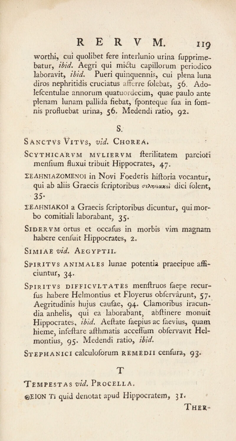 worthi, cui quolibet fere interlunio urina fupprime- batur, ibid. Aegri qui midu capillorum periodico laboravit, ibid. Pueri quinquennis, cui plena luna diros nephritidis cruciatus afferre folebat, 56. Ado-» lefcentulae annorum quatuordecim, quae paulo ante plenam lunam pallida fiebat, fponteque fua in fonl» nis profluebat urina, 56. Medendi ratio, 92. S. SAnctvs ViTvs, vid. Chorea» ScYTHiCARVM MVLIERVM fterilitatem parcioti menfium fluxui tribuit Hippocrates, 47. SEAhniazomenoi in Novi Foederis hiftoria vocantur, qui ab aliis Graecis fcriptoribus cnXrmuKol dici folent, 35- ZEAhniakoi a Graecis fcriptoribus dicuntur, qui mor¬ bo comitiali laborabant, 35. SiDERVM ortus et occafus in morbis vim magnam habere cenfuit Hippocrates, 2. Simiae uid, Aegyptii. Spiritvs animales lunae potentia praecipue affi¬ ciuntur, 34. Spiritvs difficvltates menftruos faepe recur- fus habere Helmontius et Floyerus obfervarunt, 57. Aegritudinis hujus caufae, 94. Clamoribus iracun¬ dia anhelis, qui ea laborabant, abftinere monuit Hippocrates, ibid. Aeftate faepius ac faevius, quam hieme, infeftare affhmatis acceffum obfervavit Hel¬ montius, 95. Medendi ratio, ibid. Stephanici calculoforum remedii cenfura, 93. T Tempestas vid. Procella. ©EION Ti quid denotat apud Hippocratem, 31^ Ther-