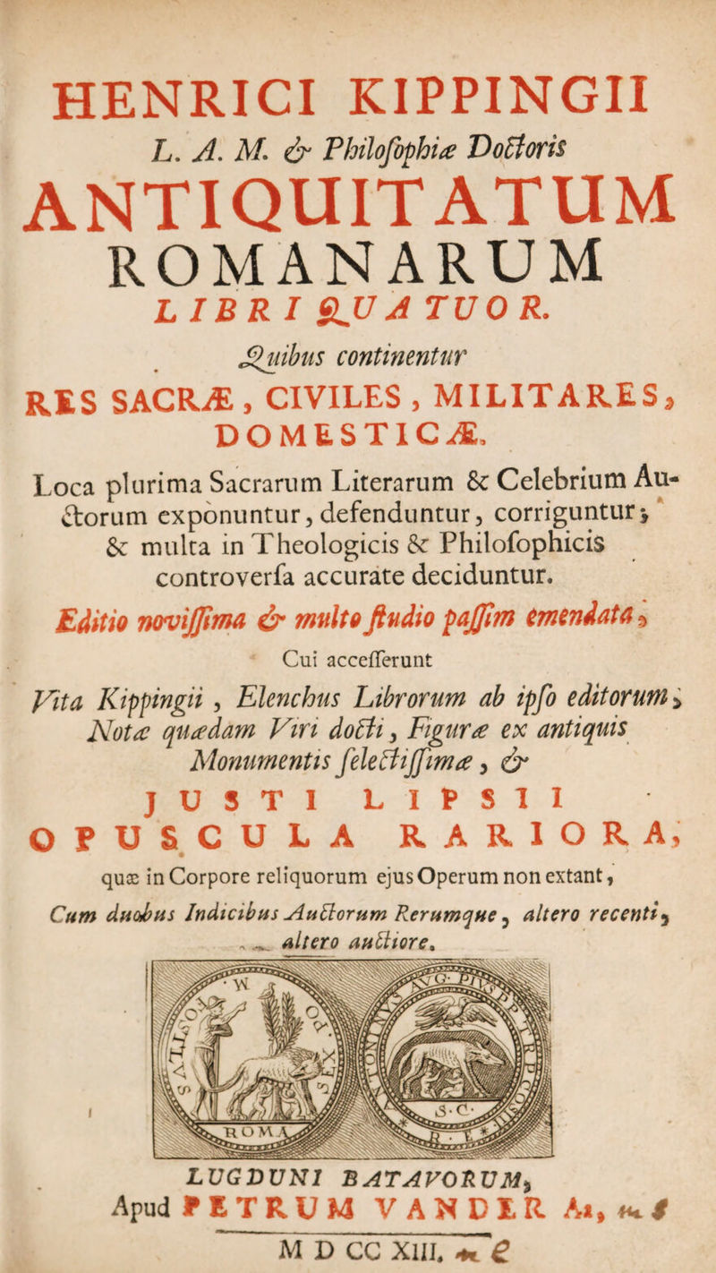 HENRICI KIPPINGII L. A. M. &amp; Philofophia? D ocioris ANTIQUITATUM ROMANARUM LIBRI $JJA TUOR. Jpuibus continentur RES SACRiE, CIVILES, MILITARES 9 DOMESTICA, Loca plurima Sacrarum Literarum &amp; Celebrium Au- ttorum exponuntur, defenduntur3 corriguntur\ &amp; multa in Theologicis &amp; Philofophicis controverfa accurate deciduntur. Editio novijjima &amp; multo ftudio pajfim emendata ?&gt; Cui accefferunt yita Kippingii, Elenchus Librorum ab ipfo editorum &gt; Nota quadam Viri doffi, Figura ex antiquis Monumentis fele Et ijfima, &amp; JUSTI LIPS1I OPUSCULA RARIORA, quae in Corpore reliquorum ejus Operum non extant, Cum duo/bus Indicibus Auttorum Rerumque 5 altero recenti, . ^ altero aniliore. LUGDUNI BATAVORUM) Apud UTRUM VANDIR Ai, «+*
