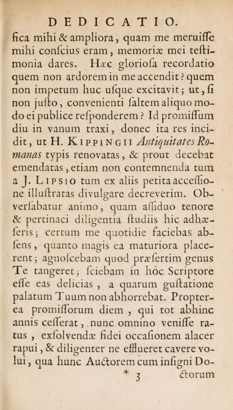 fica mihi &amp; ampliora, quam me meruiffe mihi conlcius eram, memoriae mei tefti- monia dares. Hac gloriola recordatio quem non ardorem in me accendit ? quem non impetum huc ufque excitavit; ut,fi non jullo, convenienti faltem aliquo mo¬ do ei publice refponderem ? Id promiflum diu in vanum traxi, donec ita res inci¬ dit, ut H. K i p p i N g 11 Antiquitates Ro¬ manas typis renovatas, &amp; prout decebat emendatas, etiam non contemnenda tum a J. Lipsio tum ex aliis petita acceifio- ne illuftratas divulgare decreverim. Ob- O verlabatur animo, quam affiduo tenore &amp; pertinaci diligentia ftudiis hic adhx- feris; certum me quotidie faciebas ab- fens, quanto magis ea maturiora place¬ rent ; agnolcebam quod praefertim genus Te tangeret; fciebam in hoc Scriptore efle eas delicias , a quarum guftatione palatum Tuum non abhorrebat. Propter- ea promilTorum diem , qui tot abhinc annis celferat, nunc omnino veniffe ra¬ tus , exlolvendae fidei occafionem alacer rapui, &amp; diligenter ne efflueret cavere vo¬ lui, qua hunc AudtoremcuminfigniDo-