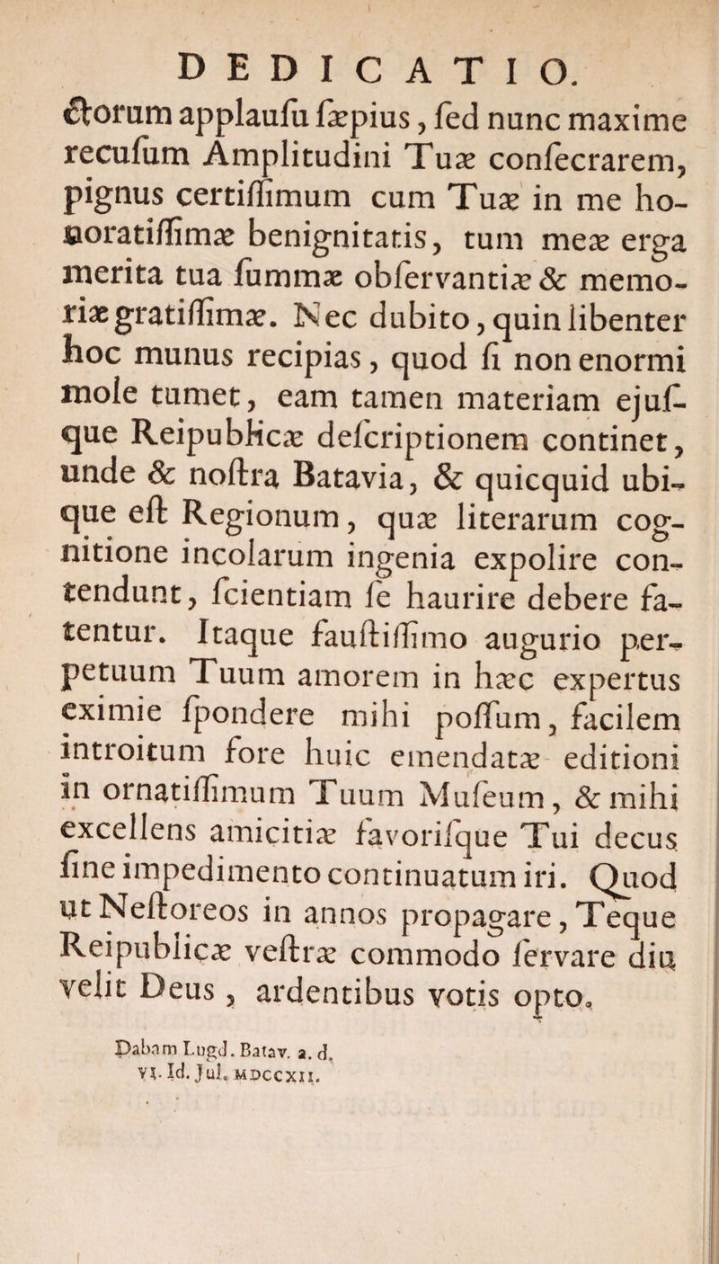 ftoram applaufii faepius, led nunc maxime recufiim Amplitudini Tuse conlecrarem, pignus certilfimum cum Tuse in me ho- noratilfimae benignitatis, tum mese erga merita tua fummae obfervantia; &amp; memo¬ riae gratidimae. Nec dubito, quin libenter hoc munus recipias, quod fi non enormi mole tumet, eam tamen materiam ejuf- que ReipubKcse delcriptionem continet, unde &amp; noftra Batavia, &amp; quicquid ubi¬ que eft Regionum, quae literarum cog¬ nitione incolarum ingenia expolire con¬ tendunt, fidentiam le haurire debere fa¬ tentur. Itaque fauftilfimo augurio per¬ petuum Tuum amorem in haec expertus eximie fpondere mihi polium, facilem introitum fore huic emendatae editioni in ornatidimum 1 uum Mufeum, &amp;mihi excellens amicitia; favoriique Tui decus fine impedimento continuatum iri. Quod UtNeftoreos in annos propagare, Teque Reipublicae veftrae commodo lervare diu velit Deus, ardentibus votis opto. Dabam Lugd. Batav. a. d, V5. Id. JuL mdccxii.