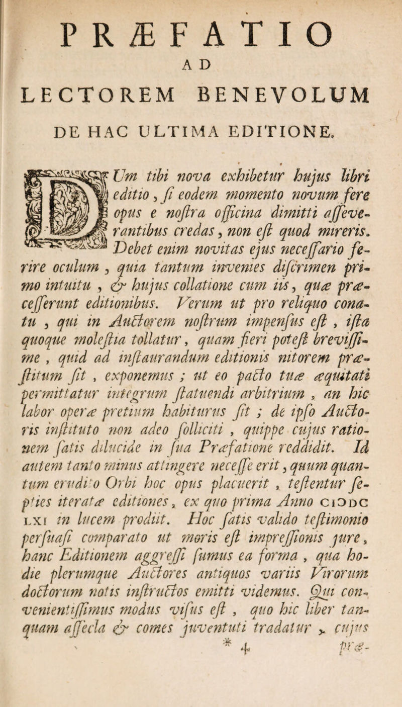 PRIFATIO A D LECTOREM BENEVOLUM DE HAC ULTIMA EDITIONE, JJm tibi nova exhibetur hujus libri editio , fi eodem momento novum fere opus e noftra officina dimitti ajfieve- rantibus credas, non eft quod mireris. Debet enim novitas ejus neceffario fe¬ rire oculum , quia tantum invenies difinmen pri¬ mo intuitu , &amp; hujus collatione cum iis, qua pra- cefferunt editionibus. Verum ut pro reliquo cona¬ tu 3 qui in Auli orem no (Irum impenfus eft , ifla quoque moleftia tollatur, quam fieri poteft brevijfi- me , quid ad inftaurandum editionis nitorem pra- ftitum fit , exponemus ; ut eo patio tua a quit at i permittatur integrum ftatuendi arbitrium , an hic labor opera pretium habiturus fit ; de ipfio Alitio¬ ris injlituto non adeo fiolliciti , quippe cujus ratio¬ nem fatis dilucide in fua Praefatione reddidit. Id autem tanto minus attingere neceffie erit 3 quum quan¬ tum erudio Orbi hoc opus placuerit , teftentur fie- pfies iterata editiones, ex quo prima Anno cjOdc lxi in lucem prodiit. Hoc fiatis valido te (limonio perfiuafi comparato ut moris eft imprejjionis pire, hanc Editionem aggrejfi fumus ea forma , qua ho¬ die plerumque Auiiores antiquos varus Virorum doliorum notis inflruttos emitti videmus. Qui con- venientiffimus modus vifus eft , quo hic liber tun¬ quam ajjeda &amp; comes juventuti tradatur &gt; cujus
