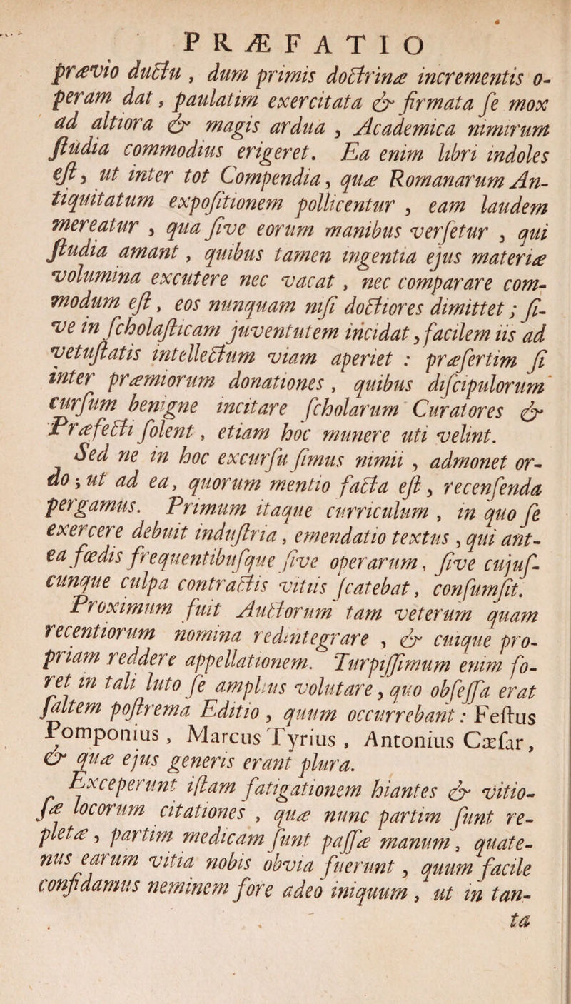 pT£Vto ductu , dum primis doArina incrementis o- peram dat, paulatim exercitata &amp; firmata fe mox ad alti ora &amp; magis ardua , Academica nimirum fiudia commodius erigeret. Ea enim libri indoles cjly ut inter tot Compendia, qua Romanarum An¬ tiquitatum expofitwnem pollicentur , eam laudem mereatur , qua five eorum manibus verfetur 3 qui fiudia amant, quibus tamen ingentia ejus materia volumina excutere nec vacat, nec comparare com¬ modum efi, eos nunquam mfi doAiores dimittet; Ji¬ ve m fcholafiicam juventutem incidat 3 facilem iis ad vetufiatis intelleAum viam aperiet : prafertim fi inter pramiorum donationes, quibus difcipulorum curfum benigne incitare fcholarum Curatores &amp; Prafeffi folent, etiam hoc munere uti velint. Sed ne in hoc excurfu fimus nimii, admonet or¬ do-, ut ad ea, quorum mentio falita efi, recenfenda pergamus. Primum itaque curriculum , in quo fe exercere debuit mdufiria, emendatio textus , qui ant- ea foedis frequentibufque five operarum, five cujufi- cunque culpa contraitis vitiis ‘jcatebat, confumfit. Proximum fuit Autitormn tam veterum quam recentiorum nomina redintegrare , Cr cuique pro¬ priam reddere appellationem. Turpi fimum enim fo¬ ret m tali luto fe amplus volutare 5 quo obfefa erat ]altem pofirema Editio , quum occurrebant: Feftus Pomponius, Marcus Fyrius , Antonius Ccefar, &amp; qua ejus generis erant plura. Exceperunt ifam fatigationem hiantes vitio- /f °cor um citationes , qua nunc partim funt re¬ pleta, partim medicam funt pajfa manum, quate¬ nus earum vitia nobis obvia fuerunt 5 quum facile ionjidamus neminem fore adeo iniquum , ut m tan¬ ta