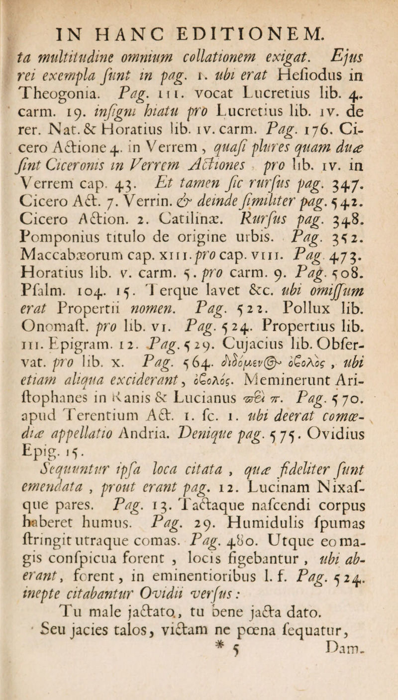 \ . IN HANC EDITIONEM. ta multitudine omnium collationem exigat. Ejus rei exempla funt in pag. r. ubi erat Hefiodus in Theogonia. Pag. m. vocat Lucretius lib. 4. carm. 19. injigni hiatu pro Lucretius lib. jv. de rer. Nat. &amp; Horatius lib. iv. carm. Pag. 176. Ci¬ cero Actione 4. in Verrem , quafi plures quam dua fint Ciceronis m Verrem ABiones pro lib. iv. in Verrem cap. 43. Et tamen Jic rurfus pag. 347. Cicero A6t. 7. Verrin. &amp; deinde fimiliter pag.^^i. Cicero Aftion. 2. Catilina:. Rurfus pag. 348. Pomponius titulo de origine urbis. Pag. 3^2. Maccabasorum cap. xm.prtfcap. vm. Pag 473. H oratius lib. v. carm. 5. pro carm. 9. Pag. ^08. Pfalm. 104. 15. Terque lavet &amp;c. ubi omijjum erat Propertii nomen. Pag. 522. Pollux lib. Onomaft. pro lib. vi. Pag. 524. Propertius lib. in.Epigram. 12. Pag. 529. Cujacius lib. Obfer- vat. pro lib. x. Pag. 564. itlopiv®* b£oVog , ubi etiam aliqua exciderant , 0G0A0?. Meminerunt Ari- ftophanes in &lt;\anis &amp; Lucianus Aet tt. Pag. 570. apud Terentium Afr. 1. fc. 1. ubi deerat comoe¬ diae appellatio Andria. Denique pag. 575. Ovidius Epig. 15. Sequuntur ipfa loca citata , qua fideliter funt emendata , prout erant pag. 12. Lucinam Nixaf- que pares. Pag. 13. Taetaque nafcendi corpus haberet humus. Pag. 29. Humidulis fpumas ftringit utraque comas. Pag. 480. Utque eo ma¬ gis confpicua forent , locis figebantur , ubi ab¬ erant , ferent, in eminentioribus 1. f. Pag. 524. inepte citabantur Ovidii verfus : Tu male jaftato., tu bene jafra dato. * Seu jacies talos, vi&amp;am ne poena fequatur,