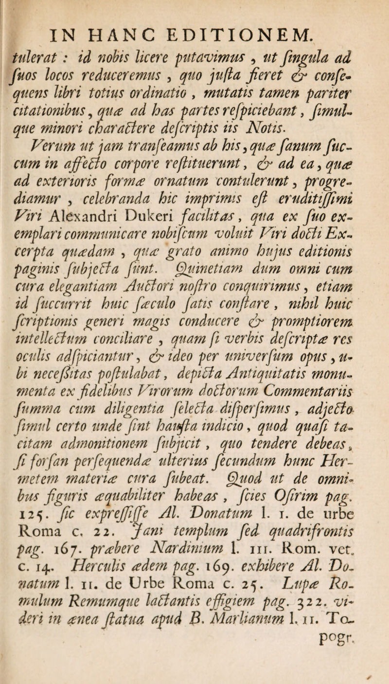 tulerat: id nobis licere putavimus , ut fmgula ad fuos locos reduceremus , quo jufta jieret &amp; confe- qtiens libri totius ordinatio , mutatis tamen pariter citationibus, qua ad has partes refpiciebant, fimul- que minori charactere defcriptis iis Notis. Verum ut jam transeamus ab his 3 qua fanum fuc- cum in affeCto corpore reflitnerunt, &amp; ad ea, qua ad exterioris forma ornatum contulerunt 3 progre¬ diamur , celebranda hic imprimis eji eruditijfimi Viri Alexandri Dukeri facilitas, qua ex fuo ex¬ emplari communicare nobifcum voluit Viri dobti Ex¬ cerpta quadam , qua grato anirno hujus editionis paginis fubjebta fiunt. Quinetiam dum omni cum cura elegantiam Aubtori noftro conquirimus, etiam id fuccurrit huic faculo Jatis conflare , nihil huic feriptionis generi magis conducere &amp; promptiorem intellectum conciliare , quam fi verbis deferipta res oculis adfpiciantur, &amp; ideo per univerfum opus&gt; u- bi ne ce fit as pofiulabat, depibta Antiquitatis monu¬ menta ex fidelibus Virorum doCtorum Commentariis fumma cum diligentia felebta difperfimus, adjeCto fimnl certo unde fint haifla indicio, quod quafi ta¬ citam admonitionem fubjicit, quo tendere debeas 9 fi forfan perfequenda ulterius fecundum hunc Her- metem materia cura fubeat. Qtiod ut de omni- bus figuris aquabiliter habeas , fcies Ofirim pag. 125. fic exprejfiffe AI. Donatum 1. 1. de urbe Roma c, 22. Jam templum fed quadrifrontis pag. 167. prabere Nardinium 1. nr. Rom. vetu c. 14. Herculis a dem pag. 169. exhibere AI. Do. natum 1. ir. de Urbe Roma c. 25. Lupa Ro¬ mulum Remumque labi antis effigiem pag. 322. vi¬ deri in anea (latua apud B. Marhamim 1.11. Tou pogr.