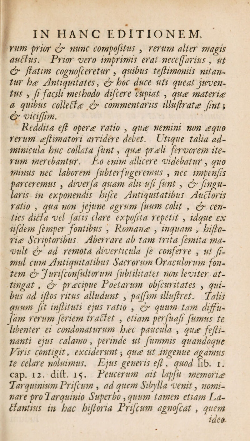 rum prior &amp; nunc compofitus , rerum alter magis auAus. Prior vero imprimis erat nece fanus , tit &amp; ftatim cognosceretur , quibus tejlimomis nitan¬ tur ha Antiquitates, &amp; hoc duce uti queat juven¬ tus y fi facili methodo difcere 'cupiat , qua materia a quibus colle A a commentariis illuftrata Jinti &amp; vicijjim. Reddita efl opera ratio y qua nemini non a quo rerum aftimatori arridere debet. Utique talia ad- minicula huc collata funt, qua proh fervorem ite¬ rum merebantur. Eo enim allicere videbatur y quo minus nec laborem fubterfugeremus y nec impenfis parceremus , diverfa quam alii ujifunt, &amp; jingu- lans in exponendis hifce Antiquitatibus Ancioris ratio , qua non jejune agrum fuum colit , &amp; cen¬ ties difta vel fatis clare expo/ita repetit , idque ex ufdem femper fontibus 3 Romana y mquam , hiflo- na Scriptoribus. Aberrare ab tam trita femita ma¬ vult &lt;&amp; ad remota diverticula fe conferre 3 ut fi- mul cum Antiquitatibus Sacrorum Oraculorum fon¬ tem &lt;&amp; Jurifconfultorum fnbtilitates non leviter at¬ tingat , &amp; pracipue Poetarum obfcuritates , qui¬ bus ad iftos ritus alludunt , paffim illufiret. Palis quum fit inftituti ejus ratio , &amp; quum tam diffu- fam rerum feriem tractet , etiam perfnafi fumus te libenter ei condonaturum hac paucula , qua fefii- nanti ejus calamo , perinde ut fummis quandoque Viris contigit y exciderunt -y qua ut .ingenue agamus te celare noluimus. Ejus generis efl y quod lib. i. cap. 12. dift. 15. Peucerum ait lapfu memoria Tarquinium Prifcum, ad quem Sibylla venit 3 nomi¬ nare pro Tarquinio Superbo, quum tamen etiam La- A antius in hac hiftoria Prifcum agnofcat , quem ideo-