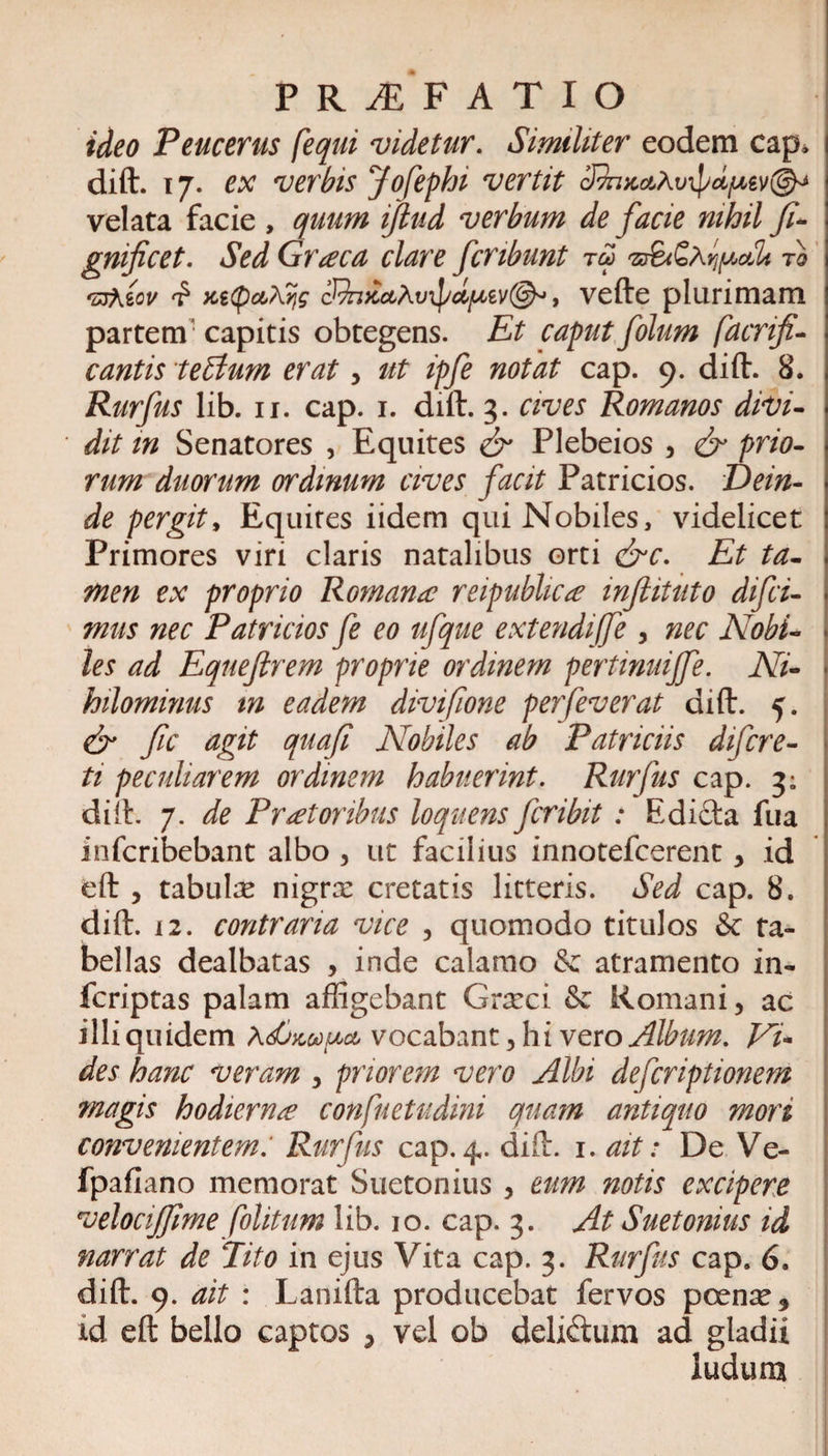 P R JE F ATIO ideo Peucerus [equi videtur. Similiter eodem cap, dift. 17. ex verbis Jofephi vertit dkuc&amp;xvipd/uev©^ velata facie , quum ifiud verbum de facie nihil fi* gnificet. Sed Graeca clare fcribunt tu&gt; to &lt;z3Xzov ici(pctj\Y\g cJ^n&gt;cuAvipdjuev@^, vefte plurimam partem1 capitis obtegens. Et caput folum facrifi- cantis teffium erat, ut ipfe notat cap. 9. dift. 8. Rurfus lib. 11. cap. 1. dift. 3. cives Romanos didi¬ dit m Senatores , Equites &amp; Plebeios , &amp; prio¬ rum duorum ordinum cives facit Patricios. Dein¬ de pergit, Equires iidem qui Nobiles, videlicet Primores viri claris natalibus orti &amp;c. Et ta¬ men ex proprio Romana reipublica injiituto difci- mus nec Patricios fe eo ufque extendijfe , nec Nobi¬ les ad Equefirem proprie ordinem pertinuijfe. Ni¬ hilominus m eadem divifione perfeverat dift. 5. &amp; fic agit quafi Nobiles ab Patriciis difcre- ti peculiarem ordinem habuerint. Rurfus cap. 3; dift. 7. de Prat oribus loquens fcribit : Edicta fua infcribebant albo , ut facilius innotefcerent , id eft , tabulse nigrx cretatis litteris. Sed cap. 8. dift. 12. contraria vice , quomodo titulos &amp; ta¬ bellas dealbatas , inde calamo &amp; atramento in- fcriptas palam affigebant Graeci &amp; Romani, ac illi quidem AdjwfjM vocabant, hi vero Album. Vi¬ des hanc veram , priorem vero Albi defcriptionem magis hodierna confuetudini quam antiquo mori convenientem: Rurfus cap. dift. 1. ait: De Ve- fpafiano memorat Suetonius , eum notis excipere velocijfime folitum lib. 10. cap. 3. At Suetonius id narrat de Eito in ejus Vita cap. 3. Rurfus cap. 6. dift. 9. ait : Lanifta producebat fervos pcense, id eft bello captos , vel ob deli&amp;um ad gladii ludum