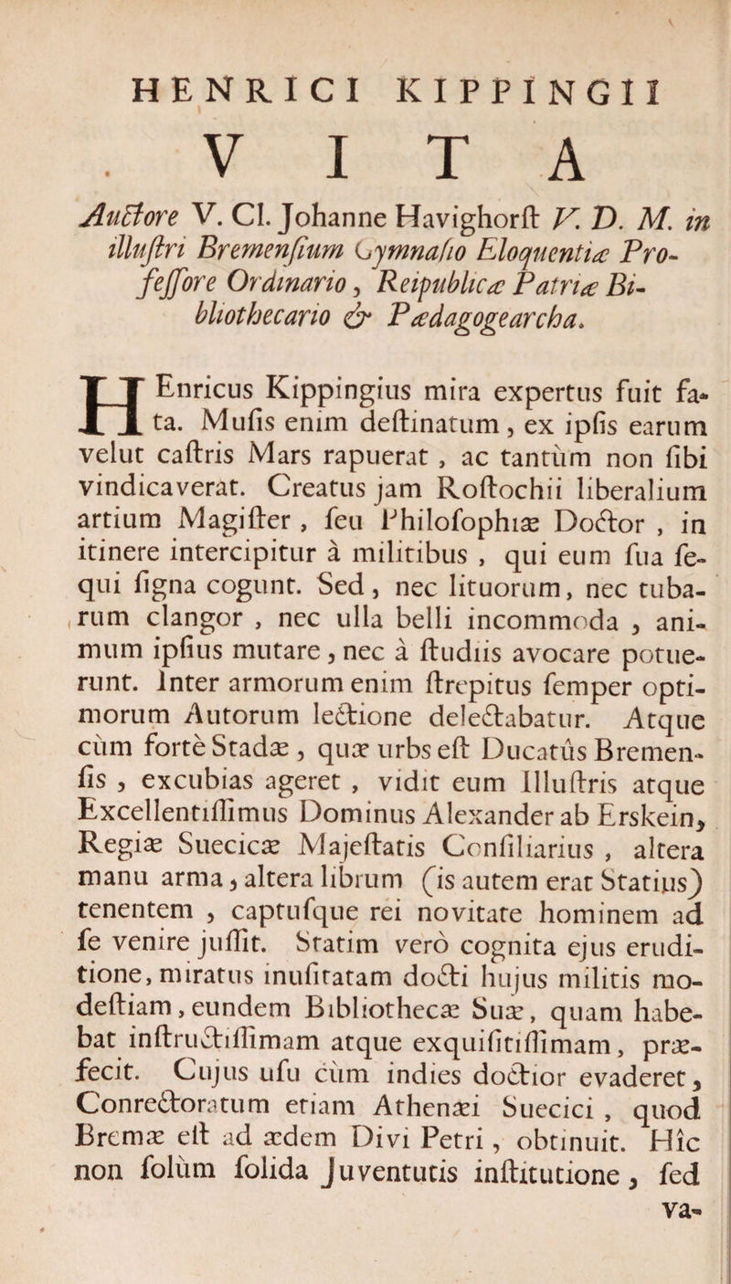 V HENRICI KIPPINGII VITA Anciore V. CI. Johanne Havighorft V. D. M. in illujlri Bremenfium Ly mna fio Eloquentia; Pro- 'fejfore Ordinario, Reipublica Patria Bi- bliothecario cr Padagogearcha. HEnricus Kippingius mira expertus fuit fa¬ ta. Mulis enim delimatum, ex ipfis earum velut caftris Mars rapuerat , ac tantum non fibi vindicaverat. Creatus jam Roftochii liberalium artium Magifter, feu Philofophis Doftor , in itinere intercipitur a militibus , qui eum fua fe- qui ligna cogunt. Sed, nec lituorum, nec tuba¬ rum clangor , nec ulla belli incommoda , ani¬ mum ipfius mutare , nec a ftudiis avocare potue¬ runt. Inter armorum enim ftrepitus femper opti¬ morum Autorum leAione delegabatur. Atque cum forte Stadie, qusurbseft Ducatus Bremen- fis , excubias ageret , vidit eum llluftris atque Excellentiffimus Dominus Alexander ab Erskein, Regis Suecics JVlajeftatis Confiliarius , altera manu arma, altera librum (is autem erat Statius} tenentem , captufque rei novitate hominem ad fe venire julfit. Statim vero cognita ejus erudi¬ tione, miratus inufiratam doflri hujus militis rno- deftiam,eundem Bibliothecae Sus, quam habe¬ bat inftru£tiffimam atque exquifitiflimam, prs- fecit. Cujus ufu cum indies doctior evaderet, Conre&amp;oratum etiam Athensi Suecici , quod Brems eil ad sdem Divi Petri, obtinuit. Hic non foliim folida Juventutis inftitutione, fed va-