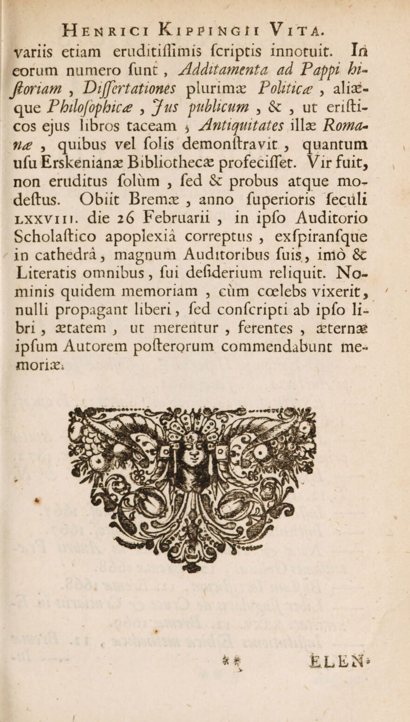 Hemrici Kippingh Vita. variis etiam eruditiflimis fcriptis innotuit. Ia eorum numero funt, Additamenta ad Pappi hi* Jloriam 3 Dijjertationes plurimae Politica? 3 aliae- que Philofophictf 3 Jus publicum 3 &amp; 3 ut erifti- cos ejus iibros taceam $ Antiquitates illae Roma* na , quibus vel folis demonftravit 3 quantum ufu Erskenianae Bibliothecae profeciifet. Vir fuit, non eruditus foliim 3 fed &amp; probus atque mo. deftus. Obiit Bremce 3 anno fuperioris feciili lxxviii. die 26 Februarii 3 in ipfo Auditorio Scholaftico apoplexia correptus 3 exfpiranfque in cathedra 3 magnum Auditoribus fuis3 inio &amp; Literatis omnibus, fui defiderium reliquit. No¬ minis quidem memoriam 3 cum coelebs vixerit, nulli propagant liberi, fed confcripti ab ipfo li¬ bri 3 aetatem , ut merentur , ferentes , aeternae ipfum Autorem pofterorum commendabunt me¬ moriae &amp; t &gt; ELEtf* I