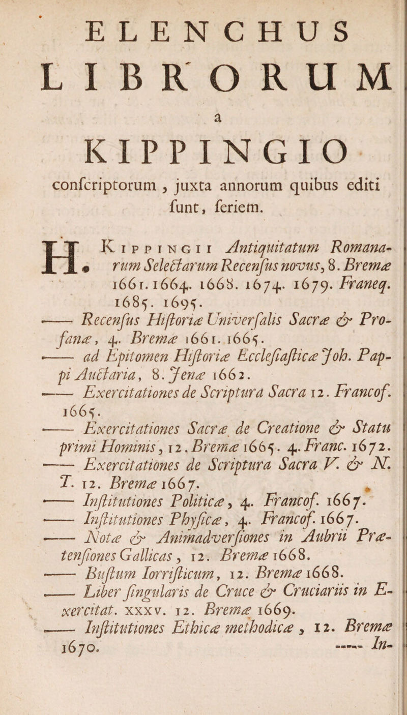 ELENCHUS LIBRORUM K I P P I N G I O confcriptorum , juxta annorum quibus editi funt, feriem. % HKip p t n g i i Antiquitatum Romana- j • rum SeleBarum Recenfus novus 3 8. Brema i66r. 1664. 1668. 1674. 1679. Franeq. 1685. 1695. - Recenfus Hifioria Univerfalis Sacrae &amp; Pro- fana, 4. Brema 1661. 1665. *- ad Epitomen Hifloria Ecclefafiica Joh. Pap- piAuctaria, 8.fena 1662. —— Exercitationes de Scriptura Sacra 12. Francof. , 1665. -- Exercitationes Sacrae de Creatione &amp; Statu primi Hominis ,12. Brema 1665. 4. Franc. 1672. . —— Exercitationes de Scriptura Sacra V. &amp; iV. T. 12. Brema 1667. -- In(littitiones Politica, 4. Francof. 1667. •- Infinitiones Phy fica?, 4. Francof 1667. -Animadverfiones in Aubrii Prae- &lt; tenfones Gallicas, 12. Brema 1668. *- Bufium lornflicum, 12. Brema 1668. .-Lzferfngularis de Cruce &amp; Cruciariis in Fi- xercitat. xxxv. 12. Brema 1669. — Infiitutiones Ethica methodica &gt; 12. Brema 1670. — Fi-