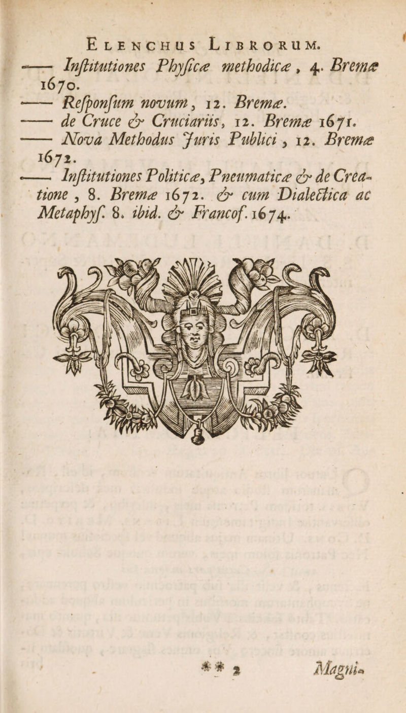 Elenchus Librorum. — Injlitutiones Phyfica methodica, 4. Brem a 1670. — Refponfum novum, 12. Brema. — de Cruce er Cruciariiss 12. Brema 16/r. — Methodus Juris Publici ,12. Brema 1672. — Injlitutiones Politica5 Pneumatica er de Crea« , 8. Brema 1672. 6 f#/» Dialectica ac Metaphyf 8* dr Francof. 1674. 1 Magni*