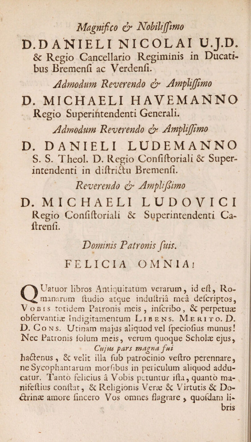 Magnifico &amp; Nohihjfiimo D.DANIELI NICOLAI U.J.D. &amp; Regio Cancellario Regiminis in Ducati¬ bus Bremenfi ac Verdenfi. Admodum Reverendo &amp; Amplijfimo D. MICHAELI HA VE MANNO Regio Superintendenti Generali. Admodum Reverendo &amp; Amplijfimo D. DANIELI LUDEMANNO S. S. Theol. D. Regio Confiftoriali &amp; Super¬ intendenti in diftrictu Bremenfi. * Reverendo &amp; Ampli fi imo D. MICHAELI LUDOVICI Regio Confiftoriali &amp;c Superintendenti Ca- ftrenfi. Dominis Patronis fuis. FELICIA OMNIA» QUatuor libros Antiquitatum verarum, ideft, Ro¬ manarum (ludio atque induiiria mea defcriptos, Vobis totidem Patronis meis, infcribo, &amp; perpetuas obfervantiae mdigitamentum Libens. M e r i t o. D. D. Cons. Urinam majus aliquod vel fpeciofius munus! Nec Patronis lolum meis, verum quoque Scholae ejus, Cujui pars magna fni ha&lt;5lenus, &amp; velit ilia fub patrocinio veftro perennare, ne Sycophantarum morfibus in periculum aliquod addu¬ catur. Tanto felicius a Vobis petuntur ifta, quanto ma- nifeftius conftat, &amp;; Religionis Verre 6c Virtutis &lt;k Do- &lt;ftrinae amore (incero Vos omnes flagrare , quofdam li¬ bris