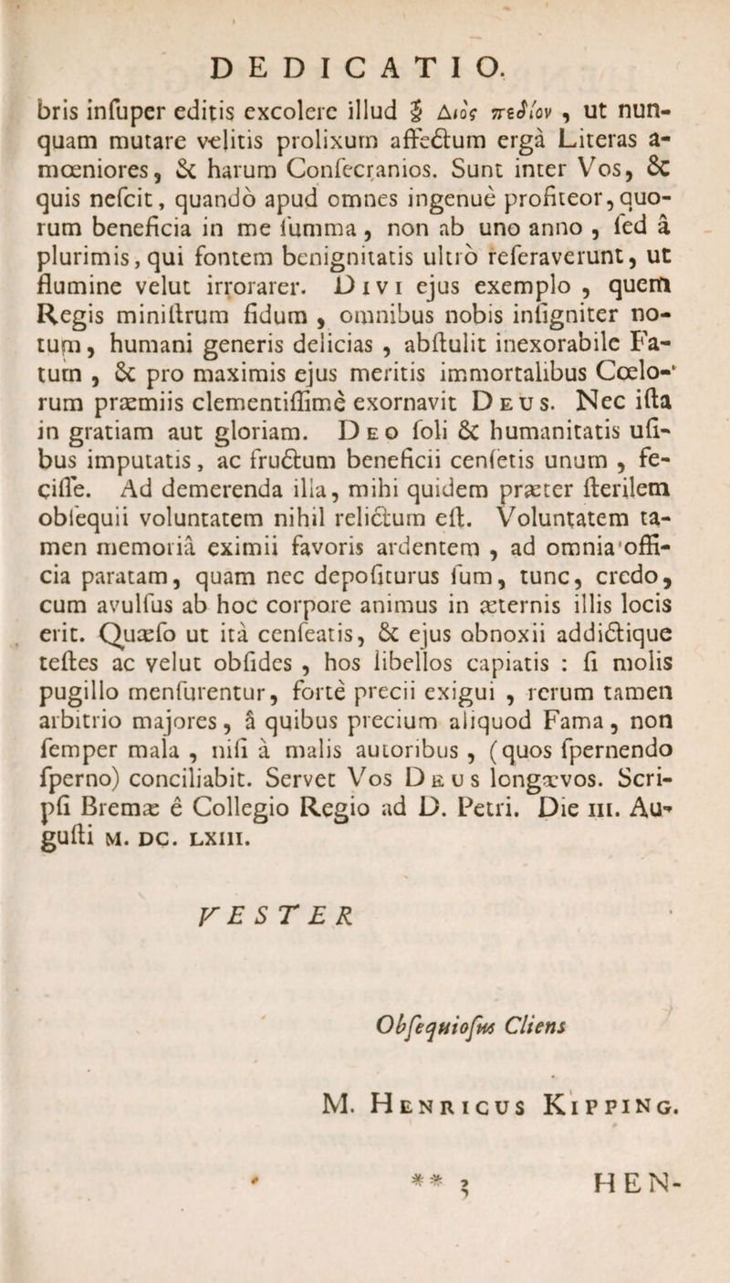 DEDICATIO. bris infuper editis excolere illud $ A/oV irtflov , ut nun¬ quam mutare v-elitis prolixum affe&amp;um erga Literas a- moeniores, St harum Confecranios. Sunt inter Vos, 8c quis nefcit, quando apud omnes ingenue profiteor, quo¬ rum beneficia in me furnma, non ab uno anno , led a plurimis, qui fontem benignitatis ultio referaverunt, ut flumine velut irrorarer. Divi ejus exemplo , quem Regis minillrum fidum , omnibus nobis iniigniter no¬ tum, humani generis delicias , abllulit inexorabile Fa¬ tum , St pro maximis ejus meritis immortalibus Coelo-1 rum praemiis clementiffime exornavit Deus. Nec ifta in gratiam aut gloriam. Deo foli St humanitatis ufi- bus imputatis, ac fru&amp;um beneficii cenletis unum , fe- qifle. Ad demerenda illa, mihi quidem praeter fteriletn oblequii voluntatem nihil reliclum eft. Voluntatem ta¬ men memoria eximii favoris ardentem , ad omnia offi- cia paratam, quam nec depofiturus fum, tunc, credo, cum avulfus ab hoc corpore animus in ceternis illis locis erit. Qucefo ut ita cenfeatis, Sc ejus obnoxii addidlique teftes ac velut obfides , hos libellos capiatis : fi molis pugillo rnenfurentur, forte precii exigui , rerum tamen arbitrio majores, a quibus precium aliquod Fama, non femper mala , nifi a malis auioribus , (quos fpernendo fperno) conciliabit. Servet Vos Deus longxvos. Scri- pfi Bremas e Collegio Regio ad D. Petri. Die m. Au* gufti m. dc. LXI1I. VESTER ObfequiofpM Cliens M. Heniiicus Kipping. HEN-