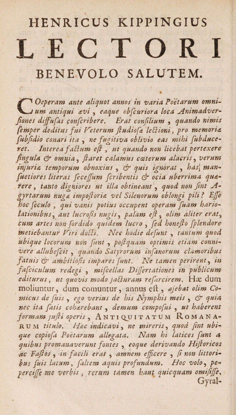 HENRICUS KIPPINGIUS L E CTORI BENEVOLO SALUTEM. COeperam ante aliquot annos in varia Poetarum omni¬ um antiqui avi , eaque obfcuriora loca Animadver- Jiones dijfufas confcribere. Erat confilium , quando nimis femper deditus fui Veterum fludiofa leVvioni , pro memoria fubfidio conari ita , ne fugitiva oblivio eas mihi fubduce- ret. Interea fattum eft , ut quando non licebat pertexere ftngula &amp; omnia , ftaret calamus coeterum alacris, verum injuria temporum obnoxius , gr quis ignorat , has\ man- fuetiores literas fecejfum fcribentis &amp; ocia uberrima qua- rere, tanto digniores ut illa obtineant , quod non fmt A- gyrtarum nuga impoftoria vel Silenorum oblongi pili ? EJJe looc feculo , qui vanis potius occupent operam fuam hario¬ lationibus , aut lucrofis nugis, palam eft , olim aliter erat, fordido quidem lucro , honefto fplendore metiebantur fCri dobli. Nec hodie defunt , tantum quod ubique locorum non funt , poftquam optimis etiam conni- allubefcit , quando Satyrorum infanorum clamoribus fatuis Cr ambit io(is impares funt. Ne tamen perirent , m fafciculum redegi , mifcellas Dijjertationes m publicum editurus, quovis modo jaEluram re farcirem. Hae dum moliuntur, dum comuntur, annus cll , ajebat olim Co¬ micus de fu is , ego verius de his Nymphis meis , &amp; quia nec ita fatis coh&amp;rebant , demum compofui , ut haberent formam jufli operis , Anti qjj itatum Romana¬ rum titulo. Hac indicavi, ne mireris, quod fmt ubi¬ que copiofa Poetarum allegata. Nam hi latices funt a quibus promanaverunt fontes , eoque derivando Hijhricos ac Faftos , in facili erat , amnem efficere , fi non littori- bus fuis latum, fiit em aquis profundum. Hoc volo, pe* perciffe me verbis , rerum tamen kaut qui equam omififfe, Gyral-