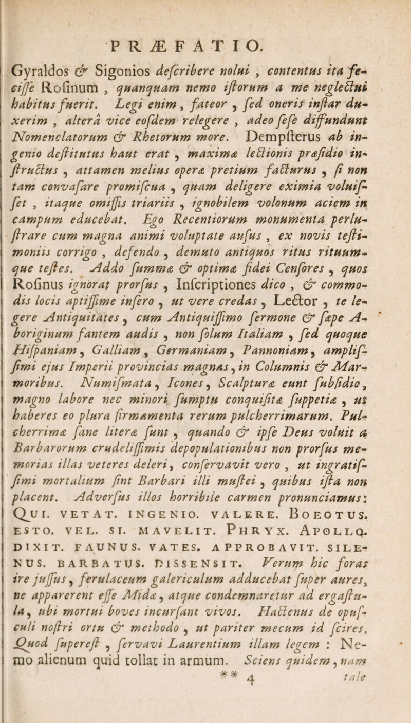 Gyraldos &amp; Sigonios defcribere nolui , contentus ita fe¬ ci jfe Rofinum , quanquam nemo iftorum a me negleUui habitus fuerit. Legi enim , fateor , fed oneris inflar du¬ xerim , altera vice eofdem relegere , adeo fefe diffundunt Nomenclatorum &amp; Rhetorum more. Dempfterus ab in¬ genio defiitutus haut erat , maxima lettionis prafidio in- ftrullus , attamen melius opera pretium fatturus , [i non tam convafare promifcua , quam deligere eximia voluif- fet , itaque omiffis triariis , ignobilem volonum aciem in campum educebat. Ego Recentiorum monumenta perlu- flrare cum magna animi voluptate aufus , ex novis tefli- moniis corrigo , defendo , demuto antiquos ritus rituum- que teftes. Addo fumma &amp; optima fidei Cenfores , quos Rofinus ignorat prorfus , Infcriptiones dico , &amp; commo¬ dis locis aptijfime infero , ut vere credas , Leftor , te le¬ gere Antiquitates , cum Antiquijfimo fermone &amp; fape A- boriginum fantem audis , non folum Italiam , fed quoque Hfpaniam , Galliam , Germaniam, Pannoniam, amplif- fimi ejus Imperii provincias magnas, in Columnis &amp; Mar¬ moribus. Numifmata, Icones, Scalptura eunt fubfidio, magno labore nec minori fumptu conqutfita fuppetia , ut haberes eo plura firmamenta rerum pulcherrimarum. Pul¬ cherrima fane litera funt , quando dr ipfe Deus voluit a Barbarorum crudehffimis depopulationibus non prorfus me¬ morias illas veteres deleri, confervavit vero , ut ingratif- fimi mortalium fnt Barbari illi muflei , quibus ifla non placent. Adverfus illos horribile carmen pronunciamus: QjJ r. VETAT. INGENIO. VALERE. BoEOTUS. ESTO. VEL. SI. M A VELIT. PHRYX. APOLLQ. DIXIT. FAUNUS. VATES. APPROBAVIT. SILE¬ NUS. barbatus. Dissensit. Verum hic foras ire jufus, ferulaceum galericulum adducebat fuper auresa ne apparerent effe Mida, atque condemnaretur ad ergaflu- la, ubi mortui boves incurfant vivos. Hatlenus de opuf culi noflri ortu &amp; methodo , ut pariter mecum id fcires. Quod fupereft , fervavi Laurentium illam legem : Nc- | rao alienum quid tollat in armum. Sciens quidem, nam ** 4 tale