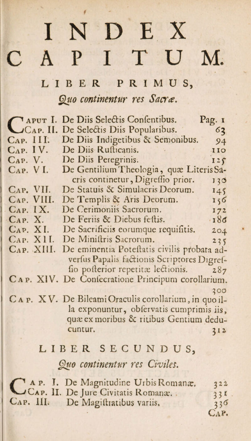 f INDEX CAPITUM. LIBER PRIMUS, Quo continentur res Sacra. Caput I. De Diis Seleftis Confentibus. Pag. i Cap. II. De Sele&amp;is Diis Popularibus. 63 Cap. III: De Diis Indigetibus &amp; Senionibus. 94 Cap. IV. De Diis Rufticanis. * 110 Cap. V. De Diis Peregrinis. 127 Cap. VI. De Gentilium Theologia, quce Literis Sa¬ cris continetur, Digreflio prior. 130 Cap. VII. De Statuis &amp; Simulacris Deorum. 14^ Cap. VIII. De Templis &amp; Aris Deorum. 1^6 Cap. IX. De Cerimoniis Sacrorum. 172 Cap. X. De Feriis Diebus feftis. i8tf Cap. XI. De Sacrificiis eorumque requifitis. 204 Cap. XII. De Miniftris Sacrorum. 235 Cap. XIII. De eminentia Poteftatis civilis pfobata ad- verfus Papalis factionis Scriptores Digref- fio pofterior repetita le&amp;ionis. 287 Cap. XIV. De Confecratione Principum corollarium. 300 C a p. X V. De Bileami Oraculis corollarium, in quo il¬ la exponuntur, obfervatis cumprimis iis, quae ex moribus ritibus Gentium dedu¬ cuntur. 312 LIBER SECUNDUS, Quo continentur res Civiles. Cap. I. De Magnitudine Urbis Romanx. 322 Cap. II. De Jure Civitatis Romanx. . 331 . Cap. 111. De Magifhatibus variis, 336 Cap.