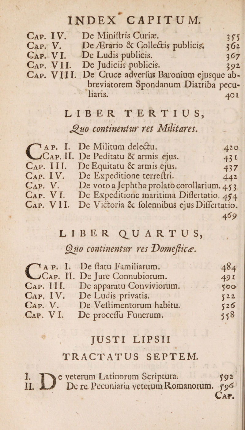 index' capitum. Cap. IV. De Miniftris Curiae. 35*5 Cap. V. De iErario &amp; Colleftis publicis. 3 62 Cap. VI. De Ludis publicis. 3 67 Cap. VII. De Judiciis publicis. 392, Cap. VIII. De Cruce adverfus Baronium ejusque ab¬ breviatorem Spondanum Diatriba pecu* liaris. 401 LIBER TERTIUS, £&gt;uo continentur res Militares. Cap. I. De Militum deletu. 420 Cap. II. De Peditatu armis ejus. 431 Cap. III. De Equitatu &amp; armis ejus. 437 Cap. IV. De Expeditione terreftri. 442 Cap. V. De voto a Jephtha prolato corollarium. 453 Cap. V I. De Expeditione maritima Diflertatio. 454. Cap. VII. De Victoria 5c folennibus ejus Diflertatio. 4 69 LIBER Q^U ARTUS, Quo contmentur res Domefticte. Ca p. I. De flatu Familiarum. 484 Cap. II. De Jure Connubiorum. 491 Cap. III. De apparatu Conviviorum. 500 Cap, IV. De Ludis privatis. 522 Cap. V. De Veflimentorum habitu. 516 Cap. VI. De proceflu Funerum. 558 JUSTI LIPSII TRACTATUS SEPTEM. I. ! e veterum Latinorum Scriptura. 592