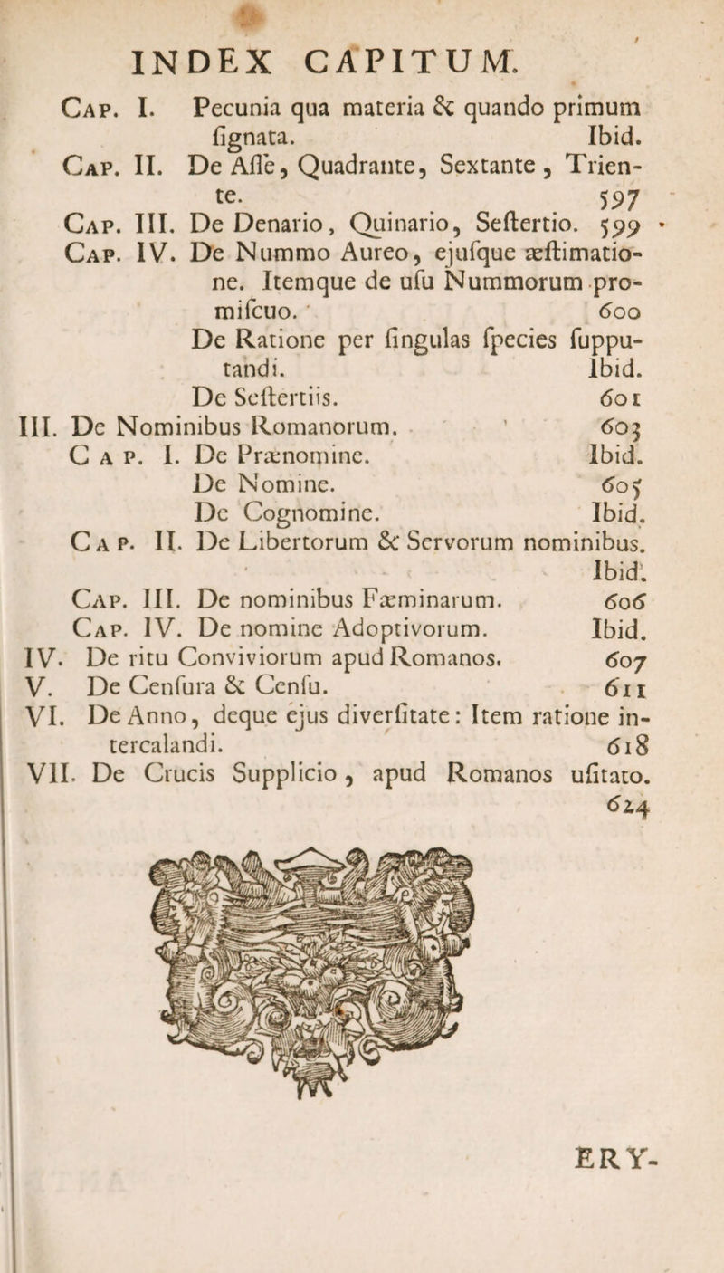 Cap. I. Pecunia qua materia quando primum fignata. Ibid. Cap. II. De Alie, Quadrante, Sextante, Trien¬ te. 597 Cap. III. De Denario, Quinario, Seflertio. 599 * Cap. IV. De Nummo Aureo, ejufque aeftimatio- ne. Itemque de ufu Nummorum pro- mifcuo. ' 600 De Ratione per lingulas fpecies fuppu- tandi. Ibid. De Sellertiis. 601 III. De Nominibus Romanorum. ’ 603 Cap. I. De Pnenomine. Ibid. De Nomine. 60J De Cognomine. Ibid. Cap. II. De Libertorum 6c Servorum nominibus. Ibid. Cap. III. De nominibus Fxminarum. 606 Cap. IV. De nomine Adoptivorum. Ibid. IV. De ritu Conviviorum apud Romanos. &lt;507 V. De Cenfura tk Cenfu. 6n VI. De Anno, deque ejus diverfitate: Item ratione in¬ tercalandi. 618 VII. De Crucis Supplicio, apud Romanos ufitato. 6H ERY-