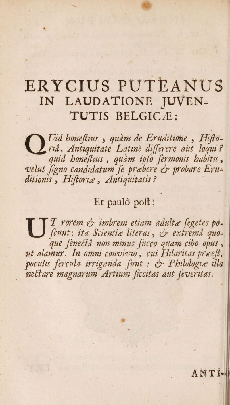 ERYCIUS PUTEANUS IN LAUDATIONE JUVEN¬ TUTIS BELGIC/E; QUid honeftius 5 quam de Eruditione , Hifto- ria, Antiquitate Latme dijjerere aut loqui ? quid honeflius , quam ipfo fermonis habitu, t&gt;elut Jfigno candidatum fe prober e &amp; probare Eru¬ ditionis y Hiftoria y Antiquitatis ? « Et paulo poft i UT rorem &amp; imbrem etiam adultae fegetes po- fiunt: ita Scientia liter as 3 &amp; extrema quo¬ que fenelta non minus fucco quam cibo opus y ut alamur. In omni convivio, cui Hilaritas praeft, poculis fercula irriganda funt : &amp; Philologia illo nectare magnarum Artium Jiccitas aut /eventas.