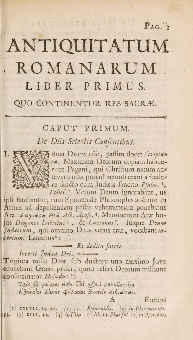 Pag. i ANTIQUITATUM ROMANARUM LIBER PRIMUS. QUO CONTINENTUR RES SACR^,' ** ------------- CAPUT PRIMUM, Ve Diis Selectis ConfentibuL num Deum cfle, padim docet Scripts* ta. Maximam Deorum copiam habue¬ runt Pagani, qui Chriftum natum an* revertendo procul remoti erant a foede* re fan£to cum Judaeis fancito Pfalm, \ Ephef.2 Verum Deum ignorabant, uE ipfi fatebantur, cum Epimenide Philofopho audtore in Attica ad depellendam pedis vehementiam ponebatur' ArarJ dyvM?c&gt;) 0guT Ati, Apofi. 3. Meminerunt Arae hu¬ jus Diogenes Laertius4 , &amp;C Lucianus-. Itaque Deuni 'udiorum, qui omnino Deus verus erat 5 vocabant in» Certum. Lucanus6: ,u ; ‘ &gt;—Et dedita facris Incerti fud&amp;a Dei. --— Triginta mille Deos fub ductore uno maximo Jove educebant Grxci prifei, quod refert Deorum milliuni confarcinator Ilejiodus 7: TeaV uv&amp;qi eiciv cJm ^Jsv) 7TX\&lt;t£oTdw Ajdvaloi Zla&gt;Qi QvAotKts Bvvjtwv dv^djrojy, A . Eorum (i) cxLVH.19.10. (l) ir. Epimenidis. (5) in Philopatvidn.