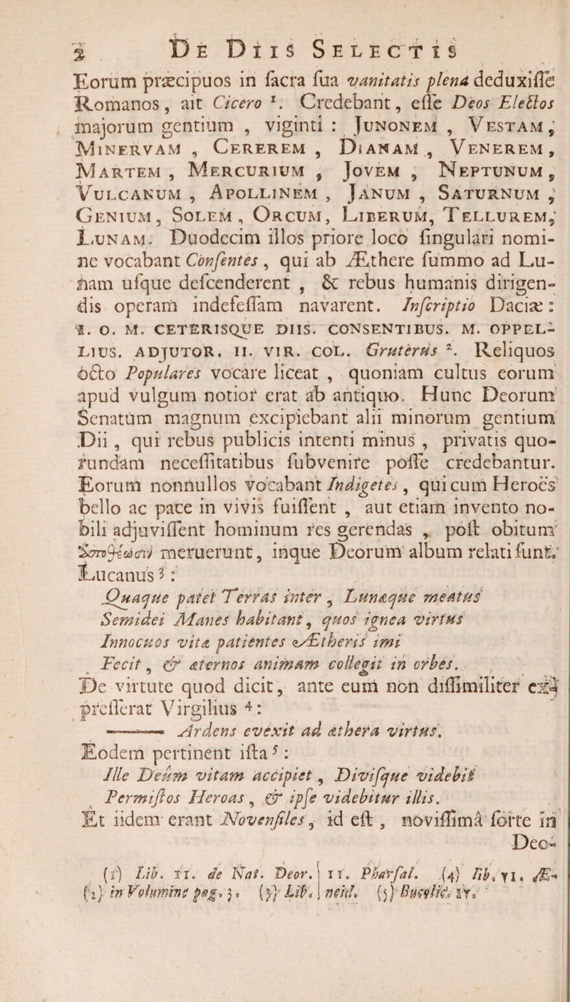 Eorum praecipuos in lacra fua vanitatis plena deduxifle Romanos, ait Cicero l. Credebant, ede Deos Elettos majorum gentium , viginti : Junonem , Vestam; 3V1 inervam , Cererem , Dianam , Venerem, Martem, Mercurium 9 Jovem , Neptunum, Vulcanum , Apollinem , Janum , Saturnum , Genium, Solem, Orcum, Liberum, Tellurem, Lunam,- Duodecim illos priore loco lingulari nomi¬ ne vocabant Confentes , qui ab ifuthere fummo ad Lu¬ riam ufque defeenderent , rebus humanis dirigen¬ dis operam indefeflam navarent, /nfiriptio Dacia:: 1. O. M. ceterisque diis, consentibus. m. oppel- Lius. adjutor, ii. vir. coL. Gruterus z. Reliquos ofto Populares vocare liceat , quoniam cultus eorum apud vulgum notior erat ab antiquo. Hunc Deorum Senatum magnum excipiebant alii minorum gentium Dii, qui rebus publicis intenti minus , privatis quo- funefam neceditatibus fubvenire polle credebantur. Eorum nonnullos vocabant Indigetes, qui cum Heroes bello ac pace in vivis fuiflent , aut etiam invento no¬ bili adjuviflent hominum res gerendas , poli obitum 'Zontyiacnti meruerunt, inque Deorum album relatifunto' Lucanus *: Quaque patet Terras inter , Lunaque meatus Semidei Alanes habitant, quos ignea virtus Innocuos vita patientes zsEtheris imi Fecit, &amp; aternos animam collevit in orbes. De virtute quod dicit, ante eum non didimiliter e^3 preflerat Virgilius 4: ——*— Ardens evexit ad at hera virtus. Eodem pertinent ifta5: Ille Deum vitam accipiet, Divifque videbis Permiftos Heroas , &amp; ipfe videbitur illis. Et iidem erant Novenfiles, id eft , novillimaTorte in Deo- (i) Lib. u. le Nat. Deor. i f. Phatfal. .{4} fib* yi. M f 1) in Volumine pag.). (}) lit» neu!» {5) Biiwlfc'. sV, '