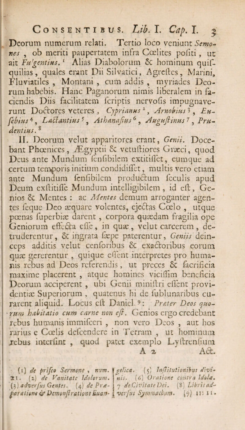 Deorum numerum relati. Tertio loco veniunt Semo- nes , ob meriti paupertatem infra Coelites politi , ut ait FtPgentius. 1 * 3 Alias Diabolorum hominum quif- quilias, quales erant Dii Sil varici, Agrefics, Marini, Fluviatiles , Montani , cum addis , myriades Deo¬ rum habebis. Hanc Paganorum nimis liberalem in fa¬ ciendis Diis facilitatem feriptis nervofis impugnave¬ runt Doctores veteres , Cyprianus zy Arnobius 3 , Eu- febius 4, Labi antius 5 , Athanaftus 6 , Auguftinus 1, Pru¬ dentius. 8 II. Deorum vel ut apparitores erant, Genii. Doce¬ bant Phoenices, AEgvptii &amp; vetufiiores Graeci, quod Deus ante Mundum fenfibilcm extitiflet, eumque ad certum temporis initium condidilTet, multis vero etiam ante Mundum fenfibilem produdtum feculis apud Deum exftitifle Mundum intelligibilem , id eft, Ge¬ nios Mentes : ac Mentes demum arroganter agen¬ tes feque Deo aequare volentes, eje£tas Coelo , utque poenas fuperbix darent , corpora quaedam fragilia ope Geniorum eftefta e fle , in quae, velut carcerem , de¬ truderentur, ingrata faepe paterentur, Geniis dein¬ ceps additis velut cenforibus &amp; exactoribus eorum quae gererentur , quique eflent interpretes pro huma¬ nis rebus ad Deos referendis, ut preces Sc facrificia maxime placerent , atque homines viciflim beneficia Deorum acciperent , ubi Genii miniftri eflent provi¬ dentia: Superiorum , quatenus hi de fqblunaribus cu¬ rarent aliquid. Locus eft Daniel 9: Pr&amp;ter Deos ejuo- 'rum habitatio cum carne non eft. Genios ergo credebant rebus humanis immifeeri , non vero Deos , aut hos rarius e Coelis defeendere in Terram , ut hominum jebus interfint , quod patet exemplo Lyftreniium A 2, Acfc. (1) de prifeo Sermone , r.um. 11. (2) de Vanitate Idolorum. (3) adverfus Gentes. (4) de Pr&lt;e- f aratione Demonfiratione &amp;uan- tlica. (5) JnjVttutionibus divi¬ nis. (6) Oratione contra idola. 7 de Civitate Dei. (8) Libris ad- ver fu s Symmachum. (9) 1r.11*