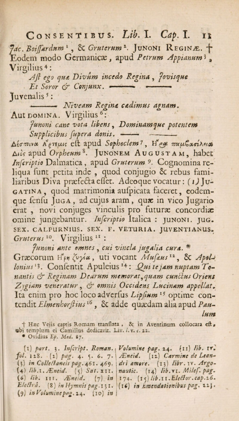 , ' . * 0 _ Jac. Boijfardum 1 * 3 , 8c Gruterumz. Junoni Regina, -f Eodem modo Germanicas, apud Petrum Appianum^ 9 Virgilius 4: Afl ego qua Divum incedo Regina , Jovisque Et Soror &amp; Conjunx. --— --- Juvenalis5: ..■ Niveam Regina cadimus agnam. Aut domina. Virgilius6 *: Junoni cane vota libens, Dominamque potentem Supplicibus fupera donis. --■ —- Ltcroivoc A^TtiMs eft apud Sophoclem?, A&lt;cV apud Orpheum8. Junonem Augustam, habet Inscriptio Dalmatica , apud Gruterum ?. Cognomina re¬ liqua funt petita inde , quod conjugio Sc rebus fami¬ liaribus Diva praefefta effet. Adeoque vocatur: (ij Ju- gatina, quod matrimonia aufpicata faceret, eodem- que fenfu Juga , ad cujus aram , quae in vico Jugario erat , novi conjuges vinculis pro futurae concordiae omine jungebantur. Infcnptio Italica : junoni. jug. SEX. CALPURNIUS. SEX. F. VETURIA. JUVENTIANUS* GruterusI0. Virgilius 11 : Junoni ante omnes , cui vincla jugalia cura. * Grxcorum H'jn (jvplu, uti vocant MufausIZ, £c ApoU Ionius l3. Confentit Apuleius 14 : Qui te jam nuptam To¬ nantis &amp; Reginam Dearum memorat, quam cuntlus Oriens Z)giam veneratur, &amp; omnis Occidens Lucinam appellat„ Ita enim pro hoc locoadverfus Lipfium 15 optime con¬ tendit Elmenhorftius16, 6c adde quaedam alia apud Pau¬ lum •f Haec Vejis captis Romam tranflata , &amp; in Aventinum collocata eft» ebi templum ei Camillus dedicavit. Liv. /. v. c. zz. * Ovidius Ep. Med. 87. (i) part. 3. Infcript. Roman.y Volumine pag. 14. (ii) lib. trl /«/•1*8. M pag. 4. 5. 6. 7.1 JEneid. (iz) Carmine de Lean- (3) in Collectaneis pag. 461. 469. dri amore. (13) libr. iv. Argo- (4) lib. 1. JEneid. (5) Sat.x 11. nautic. (14) libi. Milef. pag. (6) lib. ni. /Eneid. (7) in 174. (15) lib.11 .EleCtor.cap.z6. hleCha. (8) in Hymnis pag. 151. (16) in Emendationibus pag. xz j.