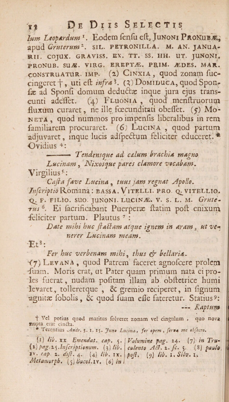 f 1 ? ’ lum Leopardum x. Eodem fenfu eft, Junoni PaoNub^ apud Gruterum1. sil. petronilla. m. an. janua- RII. COJUX. GRAVISS. EX. TT. SS. HH. UT. JUNQNr, PRONUB. SUA, VIRG. EREPTAL. PRIM. AE.DES. MAR. construatur. iMp. (2) Cinxia , quod zonam fuc- cingeret jr, uti eft tnfra S. (X) Domiduca, quod Spon- fx ad Sponfi domum dcdu&amp;x inque jura ejus trans¬ eunti adeffet. (4) Fluonia , quod menftruorum fluxum curaret, ne ille foecunditati obeflet. (5) Mo¬ neta , quod nummos proimpenfis liberalibus in rem familiarem procuraret. (6) Lucina , quod partum adjuvaret, mque lucis adfpedtum feliciter educeret. * Ovidius 4: --- Tendensque ad edum brachia magno Lucinam, Nixosque pares clamore vocabam. Virgilius5: Cafia fave Lucina, tuus jam regnat sfpolio. JnfcriptioRomana: bassa. Vitelli, pro. vitellio, F. FILIO. SUO. JUNONI. LUCINAL. V. S. L. M. GrUtC- rus6. Ei lacrihcabant Puerperae {fatim polt enixum feliciter partum. Plautus 7 : Date mihi huc fiattam atque ignem in aram 3 ut ve» nerer Lucinam meam. Et8: Fer huc verbenam mihi, thus &amp; bellaria- &lt;7)Levana, quod Patrem faceret agnofeere prolem ftiam. Moris erat, ut Pater quam primum nata ei pro¬ les fuerat, nudam politam illam ab obftetrice humi levaret, tolleretque , £c gremio reciperet, in lignum ■agnitae fobolis, &amp;£ quod fuam elle fateretur. Statius9: — Raptum t Vel potias quod maritus folveret zonam vel cingulam , quo nova jnupta erat cin&amp;a. * Terentius ^Andr. 5. I. 15. Juno Lucina, fer opem , ferv/t me obfecro. (i) Hb. xx Emendat, cap. 5. (*■) Pag-1S •htferiptiomim. (3) !ib. Metamurpb. (5) 8ucoi.iv, (6) in I Volumine fag. 14. (7) in Tru• culento Adi. z. fc. 5. (8) paulo