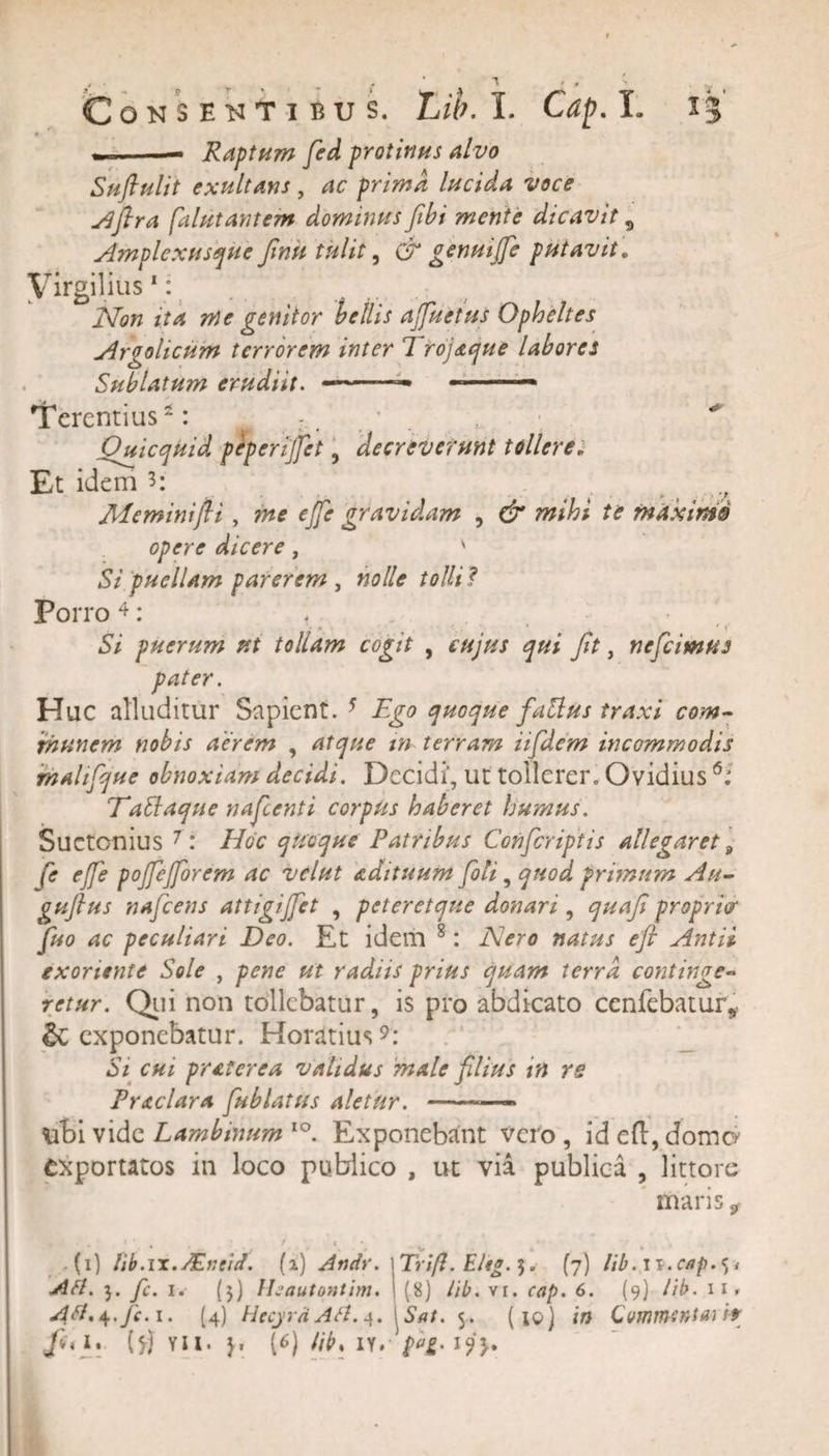 --- Raptum fied protinus alvo Suftulit exultans , ac prima lucida voce Ajlra falutantem dominus fibi mente dicavit 5 Amplexusque finit tulit, &amp; genui(fe putavit. Virgilius 1: Non ita me genitor bellis afuetus Opheltes Argolicum terrorem inter 1 rojaque labores Sublatum erudiit. —— -—— Terentius: * . ^ Oxicquid peperijfet, decreverunt tollere. Et idem '3&gt;\ Meminijli, me ejfe gravidam , &amp; mihi te maximis opere dicere, ' Si puellam parerem , nolle tolli ? Porro 4: ' • * . 4 ' f 57 puerum ut tollam cogit , r#//?/ fit, neficimus pater. Huc alluditur Sapient. 5 quoque fattus traxi com¬ munem nobis aerem , atque tn terram iifidem incommodis malifque obnoxiam decidi. Decidi, ut tollerer, Ovidius 6: TaElaque naficenti corpus haberet humus. Suetonius 7: Hoc quoque Patribus Conficriptis allegaret 9 fe ejfe pojfejforcm ac velut adituum fili, quod primum Au- gufilus naficens attigi fiet , peteret que donari , quafii propria‘ fiuo ac peculiari Deo. Et idem 8: Nero natus efl Antii exoriente Sole , pene ut radiis prius quam terra continge¬ retur. Qui non tollebatur, is pro abdicato cenfebatur* &amp; exponebatur. Horatius9: 57 cui praterea validus male filius in rs Praclara fublatus aletur. -— iibi vide Lambinum io. Exponebant vero , id efl, domo1 exportatos in loco publico , ut via publica , littore maris 9 (i) lib.m. ASi ei/. (i) Andv. Aft. fi. i. (5) Ihautontim. Atf. + .fc. i* (4) Hecyra Afl. 4. fa*i* (*j VII. j. (6) libs iy*‘ V * ‘ Trifl. E/tg. 5, (7) lib. 1 s.ctip. &lt;, &gt;• (8) lib. vi. cap. 6. (9) //7&gt;. 11» .SW. 5. (10) in Commentari*