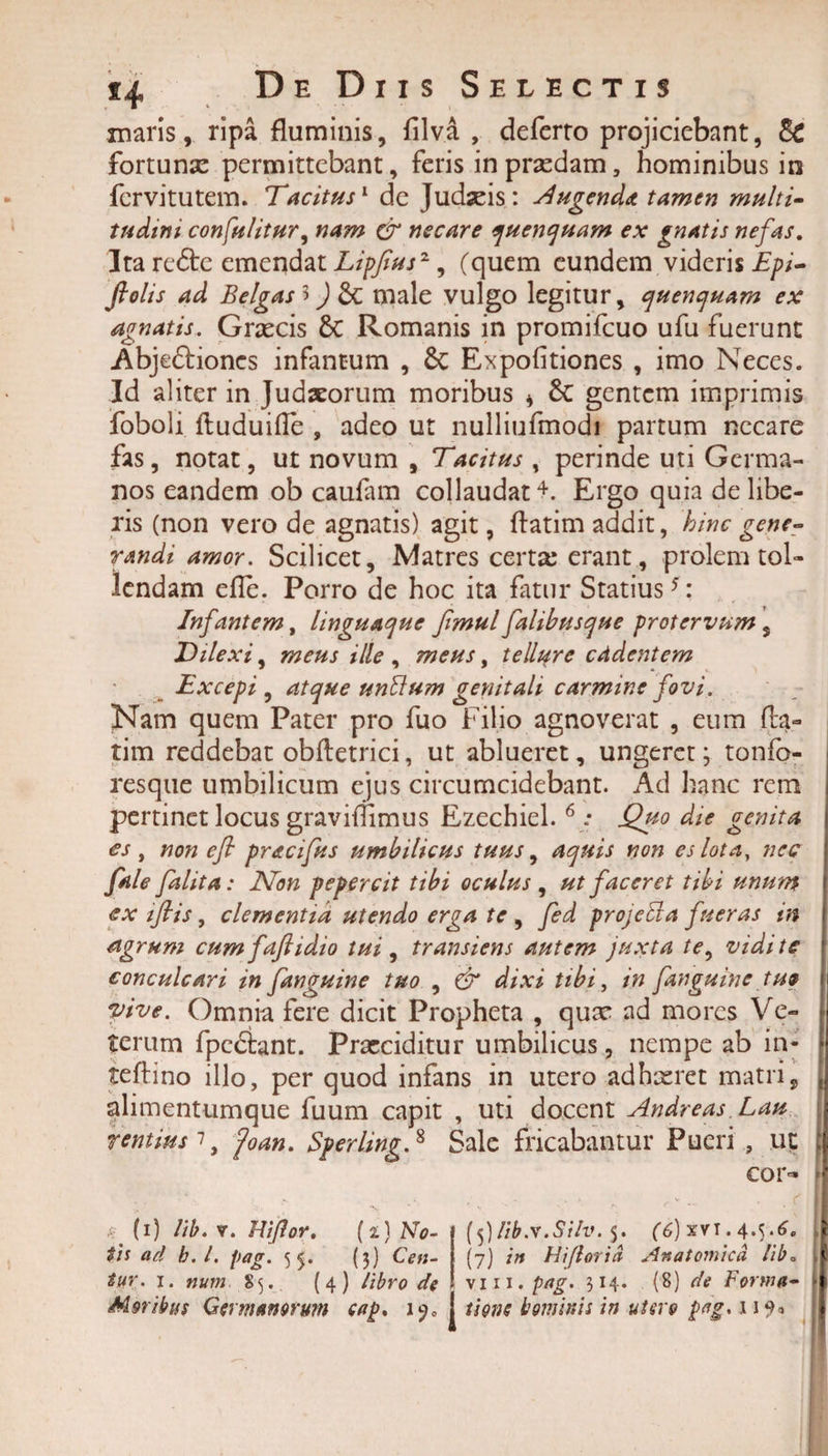 maris, ripa fluminis, filva , deferto projiciebant, &amp; fortuna: permittebant, feris inprxdam, hominibus in fcrvitutem. Tacitus1 de Judxis: lugenda tamen multi- tudini consulitur, nam &amp; necare quenquam ex gnatis nefas. Ita redle emendat Lipfius2, (quem eundem videris Epi- ftolis ad Belgas 3) male vulgo legitur, quenquam ex agnatis. Grxcis 6c Romanis in promifcuo ufu fuerunt Abje&amp;iones infantum , &amp; Expolitiones , imo Neces. Id aliter in Judaeorum moribus * gentem imprimis foboli ftuduifle , adeo ut nulliufmodi partum necare fas, notat, ut novum , Tacitus , perinde uti Germa¬ nos eandem ob caufam collaudat4. Ergo quia delibe¬ ris (non vero de agnatis) agit, ftatim addit, hinc gene¬ randi amor. Scilicet, Matres certx erant, prolem tol¬ lendam efle. Porro de hoc ita fatur Statius5: Infantem, linguaque fimul falibusque protervum , Dilexi, meus ille , meus, tellure cddentem Excepi , atque unUum genitali carmine fovi. Nam quem Pater pro fuo Filio agnoverat , eum fla¬ rim reddebat obfletrici, ut ablueret, ungeret; tonfo- resque umbilicum ejus circumcidebant. Ad hanc rem pertinet locus graviffimus Ezechiel. 6 : Quo die genita es, non efi pracifus umbilicus tuus, aquis non es lota, nec fale falita: Non pepercit tibi oculus , ut faceret tibi unum ex iflis, clementia utendo erga te , fed projebla fueras in agrum cum fafiidio tui , transiens autem juxta te, vidi te conculcari in fanguine tuo , &amp; dixi tibi, in fanguine tue vive. Omnia fere dicit Propheta , qux ad mores Ve¬ terum fpedlant. Praeciditur umbilicus, nempe ab in* teffino illo, per quod infans in utero adhxret matri, alimentumque fuum capit , uti docent Andreas Lau rentiusiy foan. Sperling.8 Sale fricabantur Pueri , ut cor- a? (i) lib. v. Hi flor. (2;) No¬ tis ad b.l. pag. 55. (3) Ceti- tur. 1. num S5. (4) libro de Moribus Germanorum cap. i?0 j (5)Hb.v.Silv. 5. (6) xvi. 4.5.6. (7) in Hiflorid Anatomica lib. \i 11. pag. 314. (8) de Forma¬ tione i1 ominis in utero pag. 11^