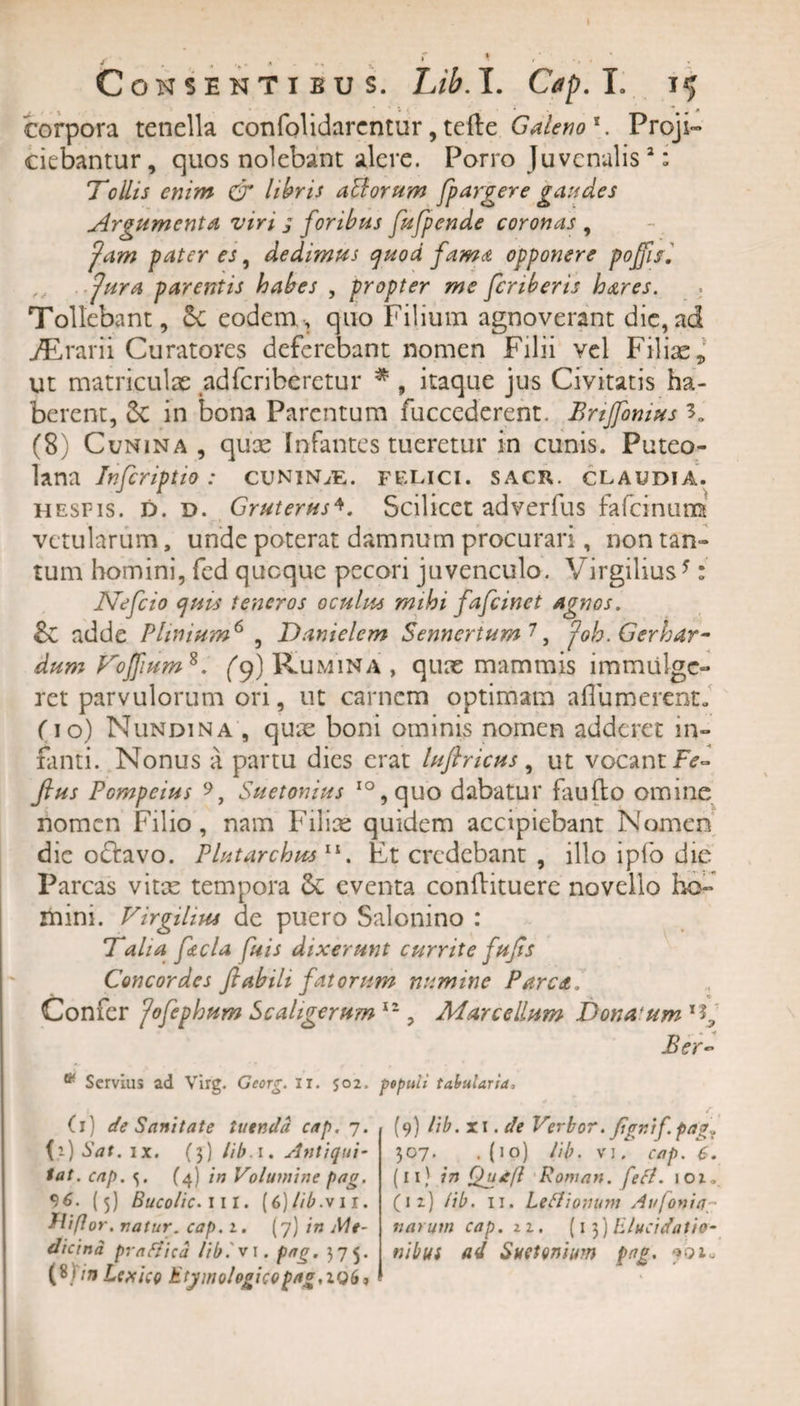corpora tenella confolidarcntur, tefte Galeno1. Proji¬ ciebantur, quos nolebant alere. Porro Juvenalis2: Tollis enim CT libris aBorum fpargere gaudes Argumenta viri g foribus fufpende coronas , fam pater es, dedimus quod fama opponere pojfu. fur a parentis habes , propter me fcriberis hares. Tollebant, eodem, quo Filium agnoverant die,ad jErarii Curatores deferebant nomen Filii vel Filias, ut matriculae adferiberetur * , itaque jus Civitatis ha¬ berent, 2c in bona Parentum fuccederent, Brtjfomus 30 (8) Cunina , quas Infantes tueretur in cunis. Puteo¬ lana Infcriptio: cunin/e. felici, sacr. CLAUDIA. iiesfis. D. d. Gruterus4. Scilicet adverfus fafcinumt vetularum, unde poterat damnum procurari, non tan¬ tum homini, fcd quoque pecori juvenculo. Virgilius*: Nefcio quisS teneros oculus mihi fafeinet agnos. £c adde Plinium6 , Danielem Senncrtum 7, poh. Gerhar- dum Foffium8. f9) Rumina , qux mammis immulge¬ ret parvulorum ori, ut carnem optimam affumerent. fio) Nundina , quae boni ominis nomen adderet in¬ fanti. Nonus a partu dies erat lufiricus, ut vocant Fe- ftus Pompeius 9, Suetonius IO,quo dabatur faufto omine nomen Filio, nam Filiae quidem accipiebant Nomen die octavo. Plutarchus 11. Et credebant , illo iplo die Parcas vitae tempora &lt;k eventa conflituere novello ho¬ mini. Virgihus de puero Salonino : Talia fecla fuis dixerunt currite fufls Concordes flabili fatorttm numine Parca. Confer flfephum Scaligerum 11, Marcellum Donatum Ber~ * Servius ad Virg. Georg. ii. 502. pepuli tabularia, (1) de Sanitate tuenda cap. 7. 0) Sat. ix. (3) lib a. Antiqui- tat. cap. 5. (4) in Volumine pag. 96. (5) Bucolic. 111. (6)lib.vn. Hiflor. natur, cap. 2. (7) in Me¬ dicina prattica lib. v 1. pag. 575. O in Lcxico Etymologicopag.iQb, (9) lib. xi .de Verbor. flgr.if pag„ 307. .(10) lib. vi. cap. 6. (11) in Qutfl Roman. fefl. 102, (12) lib. 11. Leflionum Avjonia narum cap. 11. (1 3) lilucidatio- tiibus ad Suetonium pag.