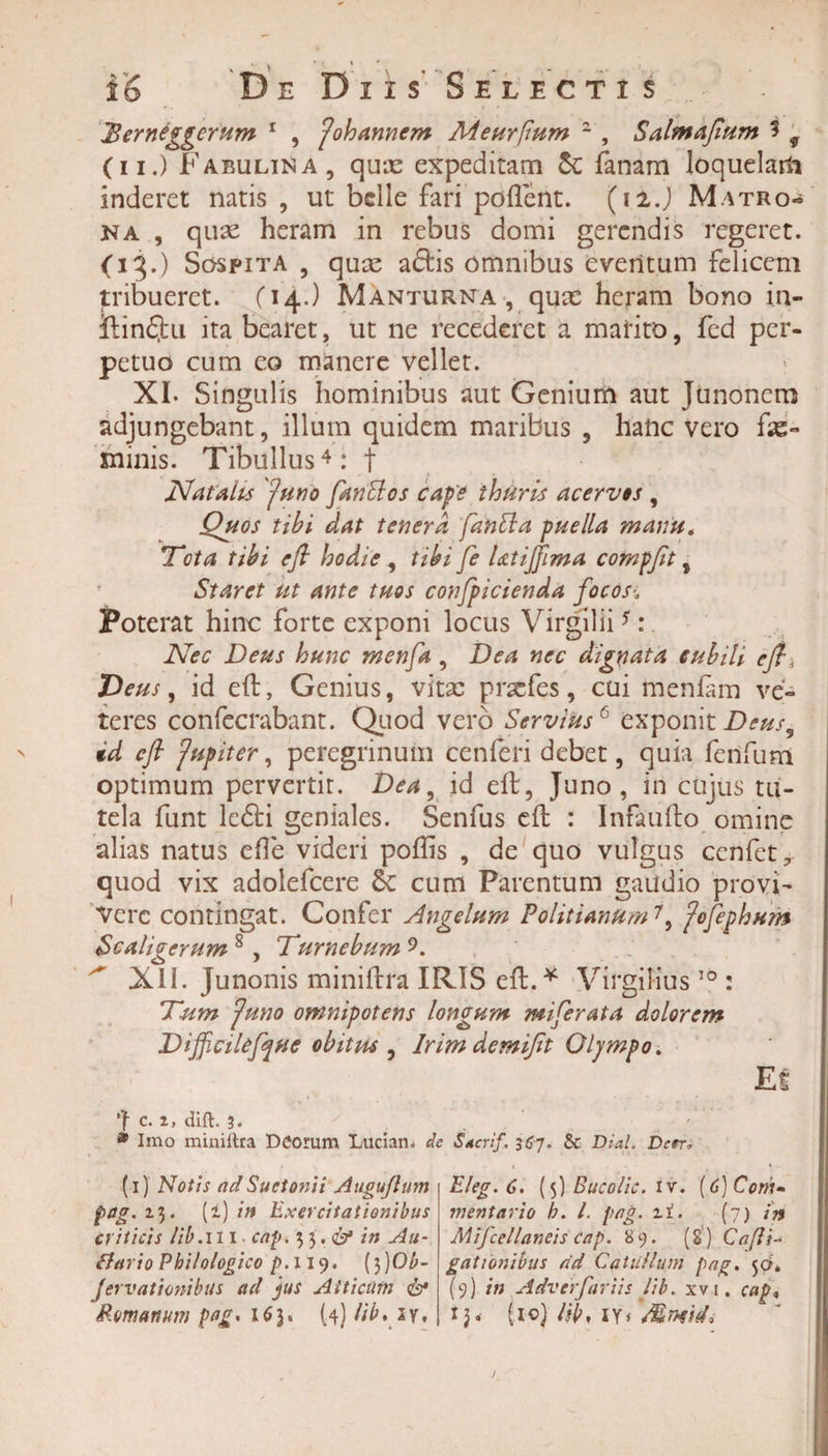 Jderniggcrum 1 , johannem Meurfmm 2 , Salmajlum i 9 (ii.) Fabulina, quas expeditam &amp; fanam loquelam inderet natis , ut belle fari pollent. (12J Matro¬ na , quae heram in rebus domi gerendis regeret. (13.) Sospita , quae aftis omnibus eventum felicem tribueret. (14.) Manturna , quas heram bono in- ftinfjiu ita bearet, ut ne recederet a marito, fed per¬ petuo cum eo manere vellet. XI. Singulis hominibus aut Genium aut Junonem adjungebant, illum quidem maribus , hanc vero fas- minis. Tibullus4: t Natalis Juno fanffos cape thuris acervos , Quos tibi dat tenera fantta puella manu„ 'Tota tibi efi hodie , tibi fe Utijjima compfit, Staret ut ante tuos confpicienda focos-. Poterat hinc forte exponi locus Virgilii *:. Nec Deus hunc menfa, Dea nec dignata cubili eft, Deus, id eft, Genius, vitae praefes, cui menlam ve¬ teres confecrabant. Quod vero Servius6 exponit Deus, id eft fupiter, peregrinum cenferi debet, quia ferifum optimum pervertit. Dea, id eft, Juno, iri cujus tu¬ tela funt lefti geniales. Senfus eft : Infaufto omine alias natus elTe videri poftis , de quo vulgus cenfet7 quod vix adolefcere &amp; cum Parentum gaudio provi¬ vere contingat. Confer Angelum Politianum7, fofephHm Scaligerum 8 , Turnebum 9. XII. Junonis miniftra IRIS eft.* VirgiHus 10 : Tum Juno omnipotens longum miferata dolorem Difficilefque obitus , Irimdemijit Olympo. Ef c. 2, dift. 3. * Imo miniltra Deorum Luciam de S*crif. 367. $c Dial. Dcrr, (1) Notis ad Suetonii Augujlum pag. 13. (i) in Exercitationibus criticis lib.111 • cap. 33 .&amp; in Au- Bario Pbi/ologico /&gt;.119. (3)Ob- fervationibus ad jus Atticum Eleg.6. (5) Bucolic. iv. (6)Com~ vientario b. I. pag. zi. (7) in Mifcellaneis Cap. 89. (8) C a [li¬ gationibus ad Catullum pag. 50. (9) in Adverfariis lib. xvi, cap,,