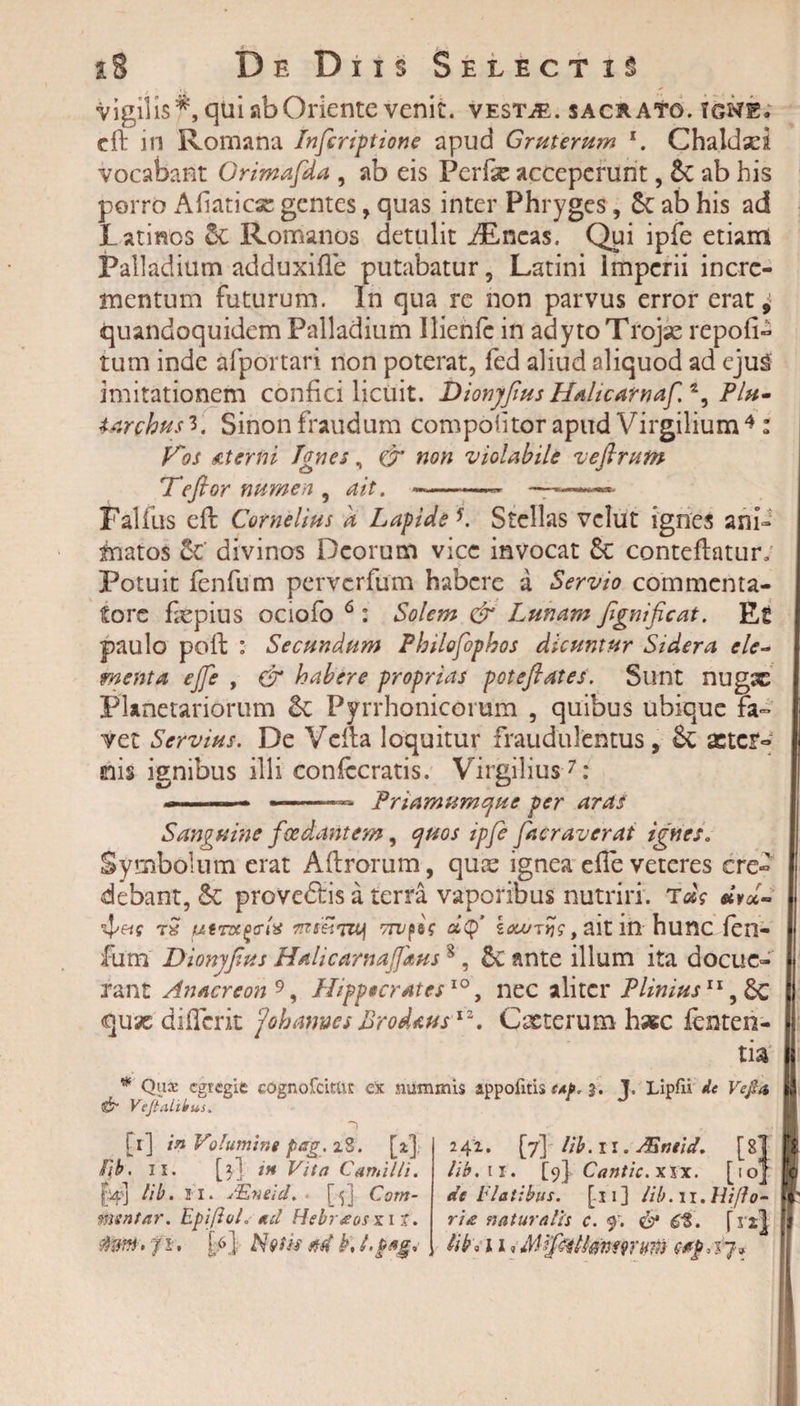 vigilis*, qui ab Oriente venit. vesTjE. sacrato, igne, cft in Romana Infcriptione apud Gruterum 1. Chaldsei vocabant Orimafda , ab eis Perfe acceperunt, &amp; ab his porro Afiaticx gentes , quas inter Phryges, St ab his ad Latinos St Romanos detulit iEncas. Qui ipfe etiam Palladium adduxifle putabatur, Latini imperii incre¬ mentum futurum. In qua re non parvus error erat, quandoquidem Palladium Ilienfe in adyto Trojse repoli- tum inde afportari non poterat, fed aliud aliquod ad ejug imitationem confici licuit. Dionyjtus HalicatnafA^ Plu- Urchusi. Sinon fraudum compotitor apud Virgilium 4 : Vos &amp;terlri Ignes, &amp; non violabile veftrum Hefior numen , ait. ~-— ——- Falfus efl Cornelius a Lapide *. Stellas vclut ignes ani¬ matos St' divinos Deorum vice invocat St conteflatur: Potuit fenfum perverfum habere a Servio commenta¬ tore fepius ociofo 6: Solem dr Lunam fignific at. Et paulo poli: : Secundum Philofophos dicuntur Sidera ele¬ menta ejfe , &amp; habere proprias poteflates. Sunt nugx Planetariorum St Pyrrhonicorum , quibus ubique fa¬ vet Servius. De Vella loquitur fraudulentus, &amp; aeter¬ nis ignibus illi confccratis. Virgilius7: ...-— .——— Priamum que per aras Sanguine foedantem, quos ipfe facraverat ignes* Symbolum erat Aftrorum, quae ignea efle veteres cre« debant, St proveftis a terra vaporibus nutriri. «W- t» MtTxccrix df s^T&gt;j?,aitin hunc fen¬ fum Dionyfius HalicarnaJJkus1, St ante illum ita docue¬ rant Anacreon 9, Hippecratcs10, nec aliter Plinius11, Sc qux differit johames Prodaus12. Cacterum haec fenteri- tia * Que egregie cognofcitttt ex nummis appofitis tAj&gt;. 3. J. Lipfii de Veji a &amp; Veftahbus. [1] in Volumine pag. 28. [2.] fjb. 11. [3] ih Vita Camilli. jV] lib. Fi. JEnild. • [|] Com¬ mentar. EpifioL ad Hsbr&amp;osx it. $M: fi. [6] Nvijs ad k. hpag* 241. [7] lib. 11. Mntid. [81 lib. 11. [9I Cantic. xix. [10]' de flatibus. [11] lib. 11. Hiflo¬ ri# naturalis c. f. &amp; 6%. frs] lib» 110 Mipillmwum ctpAj*