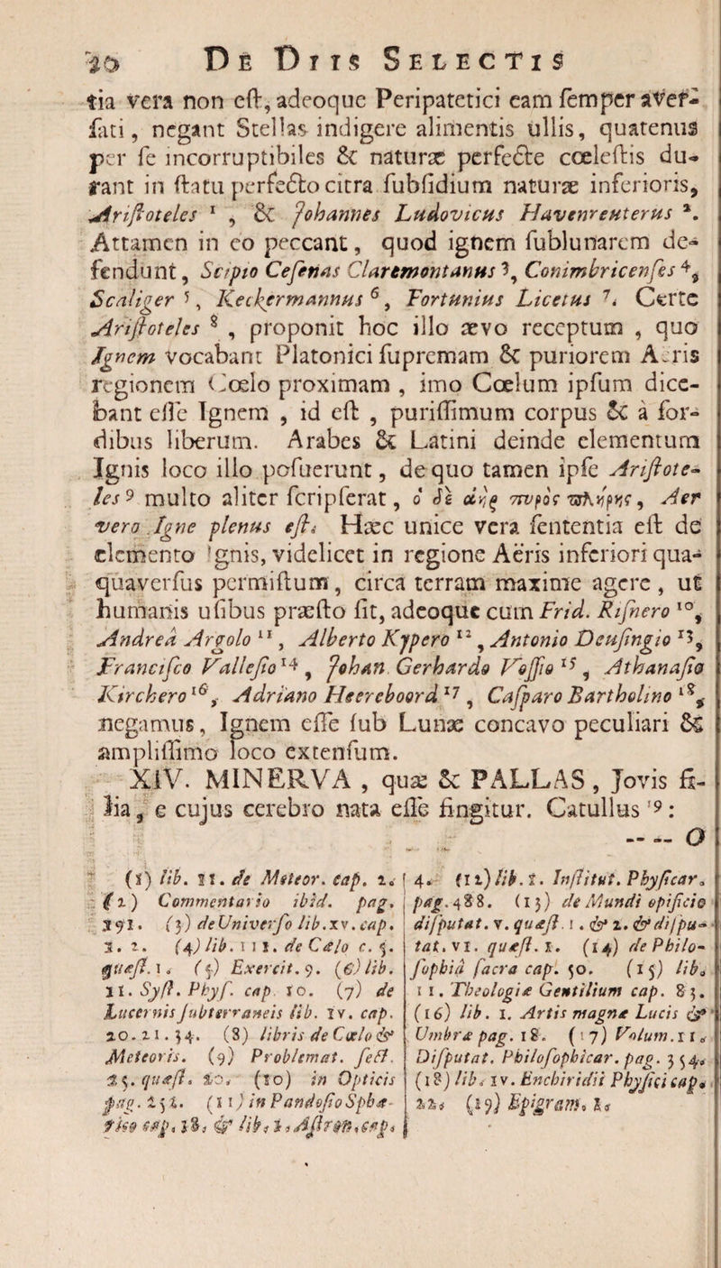 tia vera non ed, adeoque Peripatetici eam femper a'Vef- fati, negant Stellas indigere alimentis ullis, quatenus per fe incorruptibiles natura perfetle cceledis du¬ rant in datu perfedlo citra fubfidium naturae inferioris, Ariftotelcs 1 , ?'ohannes Ludovicus Havenrcuterus *. Attamen in eo peccant, quod ignem fublunarem de¬ fendunt , Scipio Cefettas CUrtmontantis 3, Conimbricenfes 4, Scaliger 5, Keckcrmannus 6, Fort unius Licctus 7&lt; Certe Ariflotejes 8 , proponit hoc illo aevo receptum , quo Ignem Vocabant Platonici fupremam 8c puriorem Aeris regionem Coelo proximam , imo Coelum ipfum dice- i bant ede Ignem , id cft , puridimum corpus &amp;C a for- dibus liberum. Arabes &amp; Latini deinde elementum Ignis loco illo pofuerunt, de quo tamen ipfe Anftote- les 9 multo aliter fcriplerat, o Je 7rvpocwhyptje9 Aer vero Igne plenus efl« Haec unice vera lententia effc de elemento 'gnis, videlicet in regione Aeris inferiori qua- quaverfus permitium, circa terram maxime agere, ut humanis ufibus praedo fit, adeoque cum Frid. Rifnero IO, Andred Argolo 11, Alberto Kjpero 12, Antonio Deufingio r3, JFrancifco Vallejio1* , Johan Gerbardo VoJfiQ 15, Athanajio Kircherol6,- Adriano Hsereboord 17 , Cafparo Bartholino negamus, Ignem ede fub Lunas concavo peculiari amplidimo loco extenfum. XIV. MINERVA , qux Se PALLAS, Jovis fi- i lia, e cujus cerebro nata ede fingitur. Catullus19: — o\ (i) iib. fi. ch Meteor. eap. 1« &lt;f x) Commentario ibid. pog. tfl* (3) deUnivcrfo Hb.xv .cap, 1. r. {^) lib.wi. de Calo c. 3. (5.) Exercit. 9. (e)lib. jl.Syft.Pbyf. cap to. (7) de Lucernis Jubterraneis iib. xv. 2.0. x 1.34. (S) libris de Coelo &amp; Meteoris. (9) ProbUmat. 35. quajl. &amp;04' (to) in Opticis $aiz. i 5 2. (11 / /» Pamlofi0 Spba- tm f 4. fli)Iib.t. Jnflitut. Pbyficctr» i‘ /.&gt;&lt;?/. 488. (13) de Mundi opificio i difputat. v. quttji. 1 .&amp;%, &amp; di fpu~ ! tat.vi. quafi.i. (14) de Philo- &gt; fopbia facra cap. 50. (if) liba || 1 1. 'Theologia Gentilium cap. 8 5. || (16) Iib. 1. Artis magna Lucis &amp; 5 Umbra pag. 18. (17)^. 1 r * Difputat. Pbilofopbicar. pag. 354, (18) ///-’&lt;. iv. Enchiridii Pbyjicicag9 j (19) Bgigram* 1«