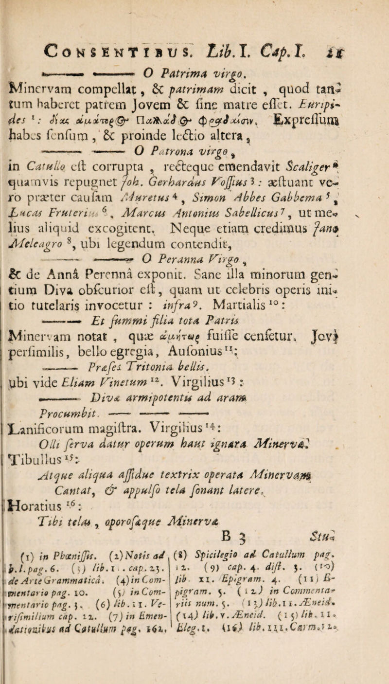 ■»- O Patrima virgo. Minervam compellat, &amp; patrimam dicit , quod tatl- tum haberet patrem Jovem $C fine matre eflet. Euripi- 1: Eixa oiux,rt(&gt;&amp; n&amp;ikxJQpgcJxicnv, £xpreiliinB hab.s fenfum , 5c proinde leftio altera s -— — O Patrona virgo f in CatuLo dt corrupta , redeque emendavit Scaliger* quamvis repugnet joh. Gerhardus Vojfiasi: aeftuant ve¬ ro pra&gt;ter cauiam Muretus*, Stmon Abbes Gabbcma 51 Lacas Fruteri 6, Marcus Antonius Sabellicus7, ut mei¬ lius aliquid excogitent. Neque etiam credimus fan* Meleagro 8, ubi legendum contendit, - - r,m Q Peranna Virgo , &amp; de Anni Perenna exponit. Sane illa minorum gen¬ tium Diva obfcurior dt, quam ut celebris operis mi* tio tutelaris invocetur : infra?. Martialis10: -— Et jummi filia tota Patris Minervam notat , quae da&gt;rr&amp;^ fuifie cenfetur* Jov^ perfimilis, bello egregia, Aufonius”-: -—— Prstfes Tritonia bellis. ubi vide Eliam Vinetum lz. Virgihus1? : -- Diva armipotentis ad aram Procumbit. -- - -* Lanificorum magiltra. Virgiiius1*: Olli ferva datur operum haut ignara Minerval Tibullus *5:- sitejue aliqua ajfidue textrix operata Mmervami Cantat, &amp; appulfo tela fonant latere. \ Horatius 16: Tibi telas, oporofitque Minerva B 5 $tu+ (i) in Pb-ocnijftt. (i)Sotis ad 1 p.l.pag.6. (i; lib. I.. cap. 15. de Arte grammatica. (4) inCom- \Tnentario pag. 10. (5) in Com¬ mentarie pag. }, (6) lib. 11. Ve- rifmitium cap. u. (7) in iLmen- datiouibs ad Catullum pag. a»i, (8) Spicilegio ad Catullum pa*. ii. (9) cap. 4. difi. 5. (io) lib xi. Epigram. 4. (11) E- pigram. 5. (ti) in Commentar riis num. 5. (l \) lib. 1 i. JEneid* (14) lib. v. JEneid. (15) lib. 11» Eleg.l. Kif) //&gt;,m,CVCT,u».