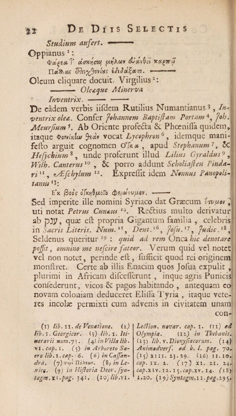 Studium aufert. ■&lt; Oppianus 1: &lt;PxgexT oirKvcutj pj^Awv diaviei &amp;hyftov!iS$ ithJoc!;#™. *———»* Oleum eliquare docuit. Virgilius2: { »■ ■■ -OleAcjae Minerva Inventrix. -- *— De eadem verbis iifdem Rutilius Numantianus ?, InA ventrix olea. Confer fohannem Baptiftam Portam 4, foh. Meurfium 5. Ab Oriente profe&amp;a di Phoenifla quidem, itaque QoivUlu/ feotv vocat Lycophron 6, idemque mani- felto arguit cognomen o%» , apud Stephantim7, dc Hefychium 8 , unde proferunt illud Lilius Gyraldus 9 , Wilh. Canterus10 , Sc porro addunt Scholiaflen Pinda¬ ri11, *j£fchjlum 12. Exprcffit idem Nonnus Panopoli- tamu *3: E’x, /3oof ofatiptoTo (frtowvvfAcv. — — Sed imperite ille nomini Syriaco dat Graecum 'Itvuov 9 uti notat Petrus Cmtus i4. Rcftius multo derivatur ab pjy, quae eft propria Gigantum, familia , celebris m Sacris Literis. Num.15, Dcut.x69 fofu.17, Judic.18 j Seldcnus queritur 19 : ^ r*?» Onca Jb/e denotare fojfit, omnino me nefeire fateor. Verum quid vel notet vel non notet ? perinde eft , fufticit quod rei originem monftret. Certe ab illis Enacim quos Jofua expulit , plurimi in Africam difceflerunt , inque agris Punicis confcdcrunt, vicos di pagos habitando , antequam eo novam coloniam deduceret Eliifa Tyria , itaque vete¬ res incolx permixti cum advenis in civitatem unam con- (1) tib. 11. de Venatione. (1) Jib.l. Georgicor. (5) lib. 1. Iti¬ nerarii num.j\. (4) in Villa lib. v 1. cap. 1. (&lt;f) in Arboreto Sa- tro lib. I. cap- 6. (6) in Cafjan- dra. (7) «-fpi UoMoiv. (8/ in Le- xicQ. (9) in Hifloria Deor.fyn- tagm.T' &lt;pflg' 541. (10) lib AI» Letfion. novar. cap. 1. (11) ad Olympia. (nj in Thebanis. (13) lib. v. Dionyfi'acorum. (14) Animadverf. ad h. I. pag. 70. (15) xi :i. 13.19. (i6) 11.10. cap. ix. i. (17) xi. 21. 24. cap.xiy. 12.1 j.cap.xy. 14. (18) 1.20. i.p^.295.