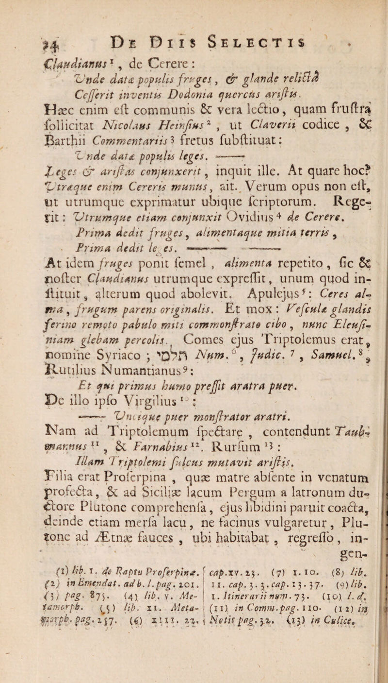 Claudianus1, de Cerere : 'Unde aatdC populis friges, &amp; glande reliti Cejferit inventis Dodoma quercus artftts. Hcec enim eft communis Se vera ledtio, quam fruflra foliicitat Nicolaus Heinfiusx , ut CUverit codice , SC Barthii Commentariis 3 fretus fubftuuat: Z. nde dat £ populis leges.-* Leges &amp; anftas conjunxerit, inquit ille. At quare hoc? Zstr&amp;quc enim Cereris munus, ait. Verum opus non etV, iit utrumque exprimatur ubique feriptorum. Rege- iit: Utrumque etiam conjunxit Ovidius4 de Cerere. Prima dedit fruges, alimentaque mitia terris , Prima dedit le es. —--• At idem fruges ponit femel , alimenta repetito , fic &amp; nofter Claudianus utrumque expreflit, unum quod in- ilituit 9 alterum quod abolevit. Apulejus5: Ceres aU it; a , frugum parens originalis. Et mox: CefcuU glandis ferino remoto pabulo miti commonfirate cibo , nunc Eleufi- suam glebam percolis. Comes ejus Triptolemus erats nomine Syriaco ; NumC , fu dic. 7 9 Samuel.s 9 Rutilius Numantianus9: Et qui prisnus humo prejfit aratra puer. De illo lpfo Virgilius IJ: — 'Vmique puer monflrator aratri. Nam ad Triptolemum fpe&amp;are , contendunt Taubl mannus , Sc Farnabius 11. Rurfum 15 : Illam 7 riptolemi ficus mutavit ariftis, Tilia erat Proierpina , qux matre abfente in venatum profe&amp;a, &amp;; ad Sicilise lacum Pergum a latronum du¬ ctore Plutone comprehenia, ejus libidini paruit coadbt, deinde etiam meria lacu, ne facinus vulgaretur, Plu¬ tone ad /Etnae fauces , ubi habitabat , regrello, in- * ’v gen- (i) lib. 1. de Raptu Proferpin*. cap.xv. 15. (7) x. 10. (8; lib. (1) in Emendat. adb.l.pag. 101. 11. cap. 3. 5. cap. x 3. 37. (9)lib. ()) pag. 875. (4) lib. v. Me- 1. Itinerarii nym. 75. (10), /. &lt;/. lamor /*• ts&gt; /;'/?. xu Meta- (nl in Comm.pag. 110. (1 2)