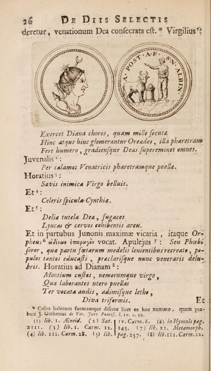 daretur , veqationum Dea confccrata eft.# Virgiliu$To l. r ^ i * • * x 1 i. j • r ' \ * ’ 1 ' • i •H * 1 ’ ' * * * ’ Exercet Diana choros, mille fecutd Hinc atque hinc glomerantur Oreades, illa pharetram Fert humero , gradtenfque Deas fuperemmet omnes, Juvenalis2: Per calamos Venatricis pharetramque puelU* Horatius &gt;: Savis inimica Virgo h siluis* Et4: ’ \ Celeris fpicuU Cynthia. Et': Delia tutela Dea, fugaces Lyncat &amp; cervos cohibentis arcu. Et in partubus Junonis maximas vicaria , itaque Qr« pheus6 oifivuv imxpcayov vocat. Apulejus 7 : Seu Phoebi foror, qua partu f xtarum medelis lenientibus recreato, po¬ pulos tantos educafii , praclarifque nunc veneraris dcln- iris. Horatius ad Dianam 8: Montium cuflos , nemorumque virgo ^ (dua laborantes utero puellas 7 er vocata audis, adimifque letho 5 Diva triformis. Et * Cujus habitum formamque difccre licet ex hoc nummo, quem pra:- buit J. Guthcrius de Vet. Jure Ptnttf. I. c. 19. (i) lib. 1. /Eneid. ( i) Sat. w.Cartn.6. (C) in Hymnis fag. sii 11. ( 3 ) lib. i. Carni, n. 145. (7) lib.xi. Metamorpb.