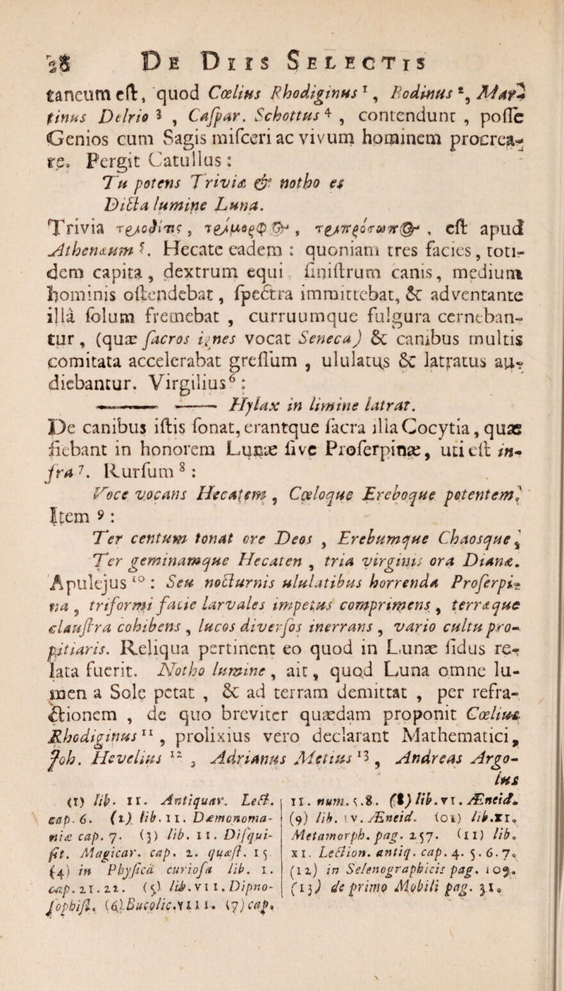 taneum eft, quod Coelins Rhodiginus 1, Podinus *, MaH tinus De Irio * , Cafpar. Schottus * , contendunt , pofle Genios cum Sagis mifceri ac vivum hominem procrea¬ re. Pergit Catullus: 7 it potens T rivi a &amp; notho es Ditia lumine Luna. Trivia ^, res7rpa&lt;rta7r&amp; , cfl: apud Athenaum C Hecate eadem : quoniam tres facies, toti¬ dem capita, dextrum equi flniftrum canis, medium hominis o(tendebat, fpedtra immittebat, &amp;: adventante illa folum fremebat , curruumque fulgura cerneban¬ tur, (qua: facros innes vocat Seneca) &amp;, cambus multis comitata accelerabat greftiim , ululatas Sc latratus au-? diebantur. Virgilius6: —---—— Hylax in limine latrat. De canibus iftis fonat, erantque facra illa Cocytia, quae fiebant in honorem Lunie iive Proferpirae, uti eft in* fra7. Rurfum 8: Foce vocans Hecatem , C&amp;loque Ereboque petenteml Item 9: Ter centum tonat ore Deos , Erebumque Chaosque * Ter geminamque Hecaten , tria yirgims ora Diana. Apulejus lo : Seu nocturnis ululatibus horrenda Proferpi• tta 7 triformi facte larvales impetus comprimens y terret que elauflra cohibens , lucos diverfos inerrans , vario cultu pro- titiaris. Reliqua pertinent eo quod in Lunae lidus re¬ lata fuerit. Notho lumine , ait, quod Luna omne lu¬ men a Sole petat , &amp;C ad terram demittat , per refra¬ ctionem , dc quo breviter quaedam proponit Coelus* Rhodiginus11 , prolixius vero declarant Mathematici, foh. Hevdius 11 3 Acin anus Metius1! 9 Andreas Argo- Lhs ii) lib- ir* Antiquar. Lefl. cap. 6. (t) fib. 11. Damonoma- ni£ cap. 7. (3) lib. 11. Difqui- fit. Magicar. cap. i. quafl. 15 (4) in Phy fica cur iofa lib. 1. cap. 11.27. (5,) /Lb.vi i.Dipno- JophifL (6j.Bucolic.ui i-. 17)caf. ii (I) lib. r 1. AZncid. (9) lib. iv. /Eneid. ioi) hb.xr» Metamorph. pag. 157. (11) lib. xi. LeCiion. antiq. cap. 4. 5.6.7« (lz) in Selenograpbicis pag. 109. (1$) de primo Mobili pag. 31»