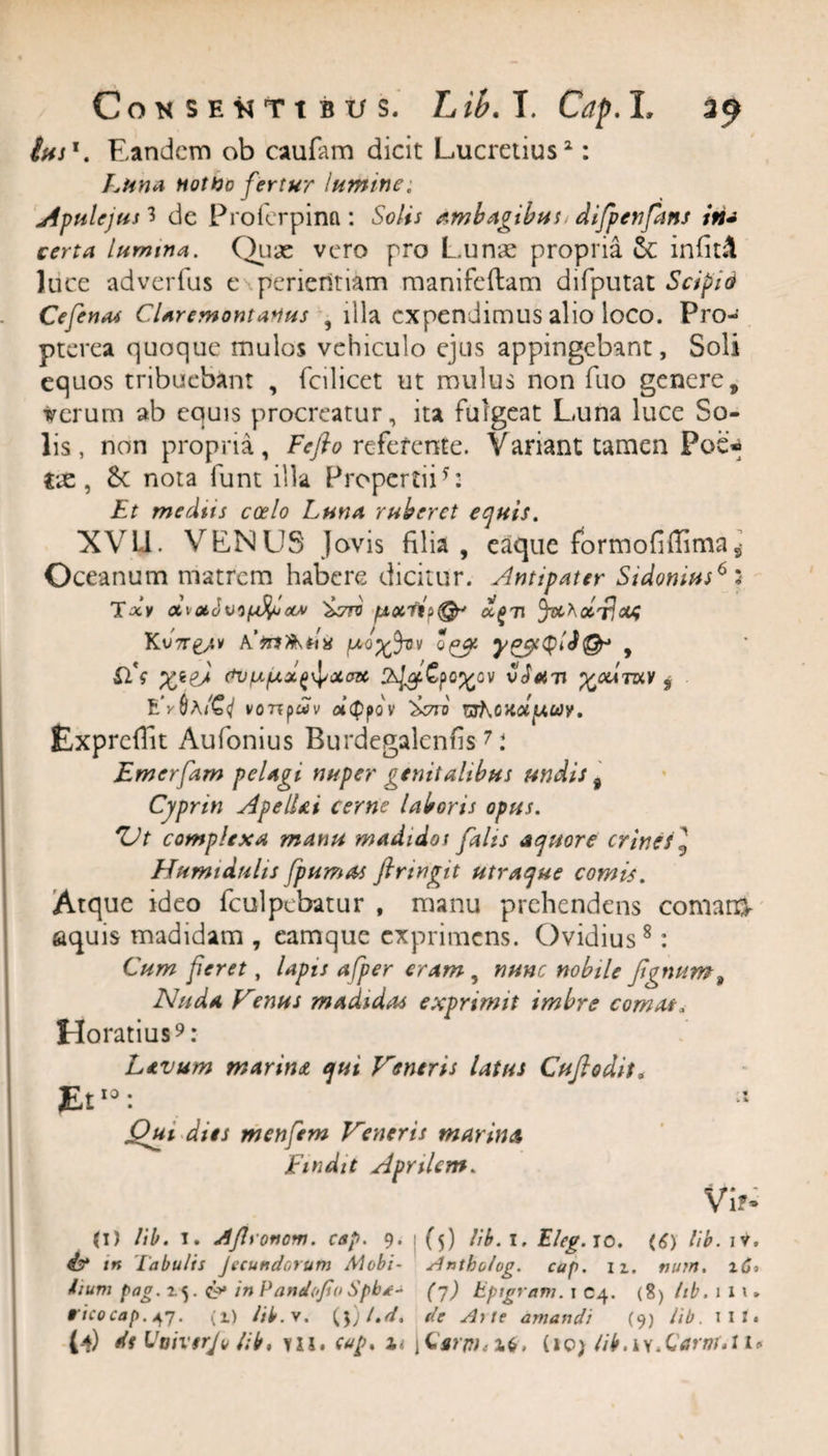 tus1. Eandem ob caufam dicit Lucretius2: Luna Hottio fertur lumine' Apulejus 3 de Proferpina : Solis ambagibus, difpenfans in* certa lumina. Quae vero pro Lunae propria St infitA luce adverfus e perieritiam manifeftam difputat Scipid Cefenas Claremontanus , illa expendimus alio loco. Pro- pterea quoque mulos vehiculo ejus appingebant, Soli equos tribuebant , fcilicet ut mulus non fuo genere, verum ab equis procreatur, ita fulgeat Luna luce So¬ lis , non propria, Fefio referente. Variant tamen Poe« Cie , 8t nota funt illa Propertii5: Et medus coelo Luna ruberet equis. XYLI. VENUS Jovis filia, eaque formofiflimas; Oceanum matrem habere dicitur. Antipater Sidonius6: TXV oEuoVlfflctV S^TTV pLCtfip®* a£TI fahoillxf KvTTg/v AltnOkdx [Ao^fov , Sl\ %*£)&gt; 2^€pc?£GV vdrttj $ EV$A/C^ vortp«v oi&lt;p?o\ Seni xssK01s.oiy.UY. Expreflit Aufonius Burdegalenfis7: Emerfam pelagi nuper genitalibus undis # Cjprin ApelUi cerne laboris opus. Zdt complexa manu madidos falis aquor e crines l Humtdulis Spumas firtngit utraque comis. Atque ideo fculpebatur , manu prehendens comant aquis madidam , eamque exprimens. Ovidius8: Cum fieret , lapis afper eram, nunc nobile fignum8 Nuda Venus madidas exprimit imbre comat, Horatius9 : Lavum marin&amp; qui Veneris latus Cuftodit3 Et10: Oui dies menfiem Veneris marina Eindit Aprilem. Vi?» (I) lib. 1. Afironom. cap. 9. (5) lib. I. E/eg. 10. (6) lib. 1 v. &amp; in Labulis Jecundorum Alobi- Antholog. cap. iz. num. 1C1 Eum pag. zy ci* in Pandofio Spb*- (7) Eptgram. 1 C4. (8) lib. 1 1 t» ricocap.Af7. (1) lib.v. ($) l.d. dc Atie amandi (9) lib. 11 J. (-4) ds Uoivsrju /ib, xii, cap. 1 &lt; |CgrphiO, ilO) lib.ix.Carnf.il*
