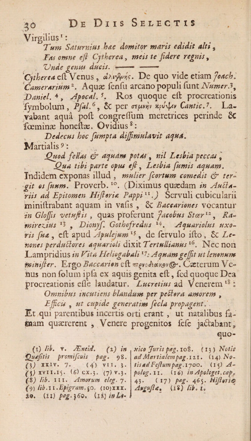 Virgilius1: Tum Saturnius hae domitor maris edidit alti, Fas omne efi Cytherea, meis te fidere regnis, ZJnde gentu ducis. - 1 - Cytherea cfh Venus , cSM$nie. De quo vide etiam Joach. Camerarium2. Aquas fenfu arcano populi funt NumerJ, Danicl. 4 &gt; Apocal. *. Ros quoque eft procreationis fymbolum , Pfial.6, 5c per arfiv»iv xf&gt;v\]av Cantic.7. La¬ vabant aqua poft congreflum meretrices perinde 8C fceminse honeibe. Ovidius8: Dedecus hoc fiumpta diffmulavit aqua. Martialis9: Quod fellas &amp; aquam potas, nil Lesbia peccas 9 Oua tibi parte opus efi 5 Lesbia fumis aquam. Indidem exponas illud , mulier fcortum comedit &amp; ter* git os funm. Proverb. io. (Diximus quasdam in AuEla- riis ad Epitomen HifterU Pappill.) Servuli cubicularii minillrabant aquam in vafis , 8c Baceariones vocantur in Gloffis vetufiis , quas proferunt faeobus Stcer12, Ra- mireAus x3 , Dionyf Gothofredus I4. Aquariolus uxo¬ ris fu a , eft apud Apulejum15, de fcrvulo ifto , Sc Le¬ nones perduttores aquarioli dixit Tertullianus16. Nec non Lampridius in Vita Heliogabali17: Aquamgeffit ut lenonum fmntfier. Ergo Baccarion eft Cseterum Ve¬ nus non folum ipfa ex aquis genita cft, fed quoque Dea procreationis ede laudatur. Lucretius ad Venerem18; Omnibus incutiens blandum per peblera amorem , Efficis 5 ut cupide gener at im fecla propagent Et qui parentibus incertis orti erant , ut natalibus fa- ©aam quaererent , Venere progenitos fefc jaflrabamtj, quo- (1) lib. v. JEneid. (i) in Qu/cjitis promifeuis Pag* 98. ()) xxiv. 7. (4') vii. 5. (i) xvii. 15. (6) cx.$. (j)v.y (8) lib. iii. Amorum eleg.j. (&gt;)) lib. 11.Epigrum. $0. (i0)xxx. (11) pag-}6o. xico Juris pag. 10S. (13) Notis aci Martialempag.m. (14) No¬ tis ad Feflum pag.iyoo. (15) A- polog. 11. (16) in Apologet, capo 45. (17) pag. 465. Hifiori® Attgvfis, (18) libo io