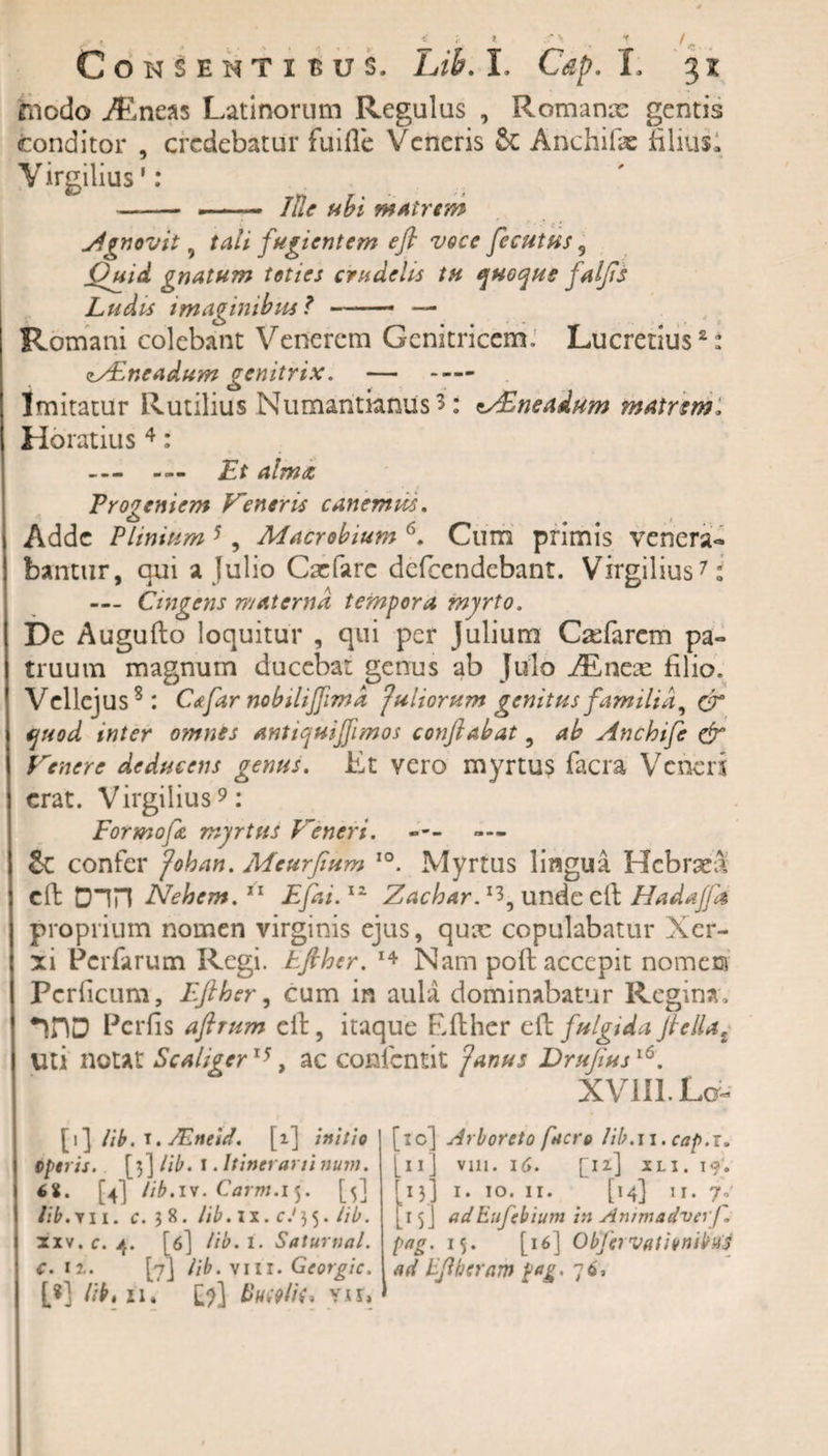 y t, % s * * •• • .. . f ^ Consenti sus. Lib. I. Cap. I. 3x 'fnodo ^neas Latinorum Regulus , Romanae gentis conditor , credebatur fuifle Veneris &amp; Anchifae filius! Virgilius’: -- — —— Ide ubi matrem ignovit , tali fugientem efi voce fecutus 9 Ouid gnatum toties crudelis tu quoque falfls Ludis imaginibus ? ——- — Romani colebant Vencrem Genitricem. Lucretius2: zZEneadum genitrix. — - Imitatur Rutilius Numantianus 3: tVEneadum matrem, Horatius 4: — Et alma Frogeniem Veneris canemus. Adde Plinium 5 , Macrobium (\ Cum primis venera** bantur, qui a lulio Caefarc defeendebant. Virgilius7: — Cmgens materna tempora myrto. De Augufio loquitur , qui per Julium Cxfarcm pa¬ truum magnum ducebat genus ab Juflo AEneae filio. Vellejus8: Cafar nobiliffimd fuliorum genitus familia, er quod inter omnes antiquiffimos conflabat , ab Anchife &amp; Venere deducens genus. Et vero myrtus facra Veneri erat. Virgilius9: Formofa myrtus Veneri. &amp; confer fohan. Meurflum I0. Myrtus lingua HcbraeS effc D“in Nehem.11 Efai.12 Zachar. x3, unde efi Hadajfa proprium nomen virginis ejus, qux copulabatur Xer¬ xi Pcrfarum Regi, tfther. 14 Nam poli accepit nomem Pcrficum, Eflher, cum in aula dominabatur Regina, Perfis aftrum efi, itaque Efther efi fulgida fle lia t Uti notat Scaliqer15, ac conlcntit ?anus Druflusl6. XVlIl.La- [i ] lib. t. JEneid. [i] initio ostris. [3] lib. 1. Itinerarii num. 6i. [4] lib.iv. Carm.if. [5] lib. t 11. c. 38. lib. 1 x. c J 35. lib. xxv, c. 4. [6] lib. 1. Saturnal. c. ir. [7] lib. vili. Georgic. [*] hb, 11. I')] t&gt;nwlik\ Vir, • [10] Arboreto facro lib.n. cap.T. 11] vm. 16. [12] XLI. I9&gt; 13] I. IO. II. [14] II. 7.' 1$J adEufebium in Animadverf. pag. 15. [16] Objcrvationibus ad Eflheram pag, 76,