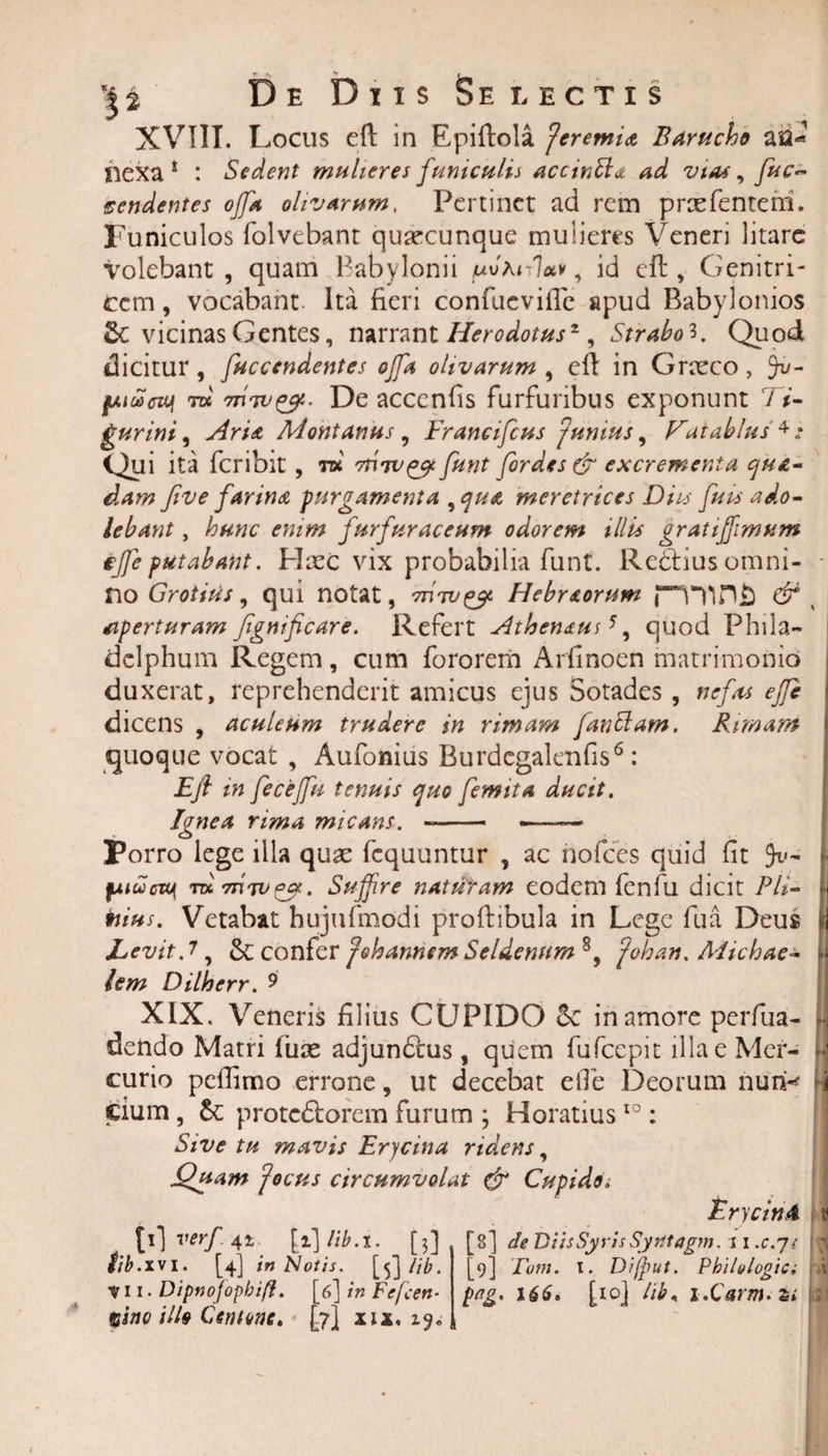 XVIII. Locus eft in Epiftola Jeremix fiaritcht au-’ nexa * : Sedent mulieres funiculis accinfta ad vias, fuc~ pendentes offa olivarum. Pertinet ad rem praefenteni. Funiculos folvebant quacunque mulieres Veneri litare volebant , quam Babylonii /uvFulctv, id efb, Genitri¬ cem , vocabant Ita fieri confucviflc apud Babylonios Sc vicinas Gentes, narrant Herodotus2, Strabo3. Quod dicitur , fuccendentes offa olivarum , efl in Graeco , Jv- fMueuJi tdc' 7htv^. De accenfis furfuribus exponunt Ti¬ gurini 9 Ari* Montanus , Francifcus junius, f^aiablus 4: Qui ita feribit , tk funt fordes &amp; excrementa qua¬ dam five farina purgamenta , qua meretrices Diis fu is ado- lebant, hunc enim furfuraceutn odorem illis gratiffimum effie putabant. Haec vix probabilia funt. Redtius omni¬ no Grotius, qui notat, 'm'wqos Hebr&amp;orum jTrtn£ &amp; aperturam Jignificare. Refert Athen&amp;uA, quod Phila¬ delphum Regem, cum fororerri Arfinoen matrimonio duxerat, reprehenderit amicus ejus Sotades , nefas effc dicens , aculeum trudere in rimam fanttam. Rimam quoque vocat , Aufonius Burdcgalenfis6: Eft in fecejfu tenuis quo femita ducit. Ignea rima micans. Porro lege illa quae fcquuntur , ac nofces quid fit fMuao( TttTnTvqcx. Suffire naturam eodem fenfu dicit PU- toius. Vetabat hujufmodi proftibula in Lege fua Deus Levit J, &amp; confer johannem Seldenum 8, fohan. Michae- lem Dilherr. 9 XIX. Veneris filius CUPIDO in amore perfua- dendo Matri fuae adjundlus, quem fufccpit illae Mer¬ curio pcflimo errone, ut decebat e fle Deorum nunk cium, protediorem furum ; Horatiuslo: Sive tu mavis Erycina ridens, Quam 'focus circumvolat &amp; Cupide i Erycini £*1 verf 4* \i\lib.t. [3] [8] de Diis Syris Syrltagm. s i .c.js M 'i .xvi. [4] in Notis. [5] lib. Vii. Dipnofopbift. [6] in Fefen- %ino illo Centone, [7] xix. [9] Tum. 1. Di(put. Philologia png. 166. [10] lib, i.CVtfJ.s*