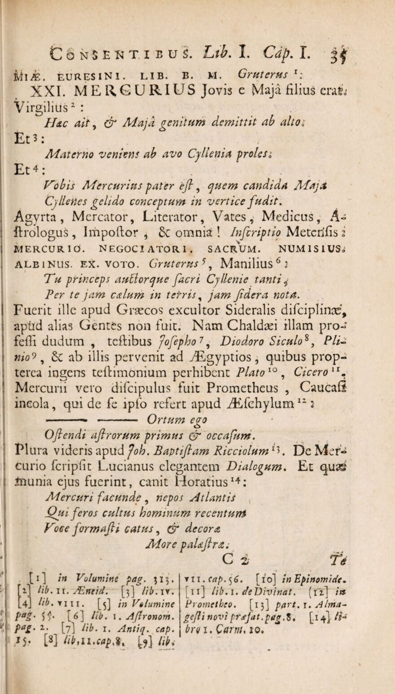 iUJE. EUR ES IN1. LIB. B. M. Gruterus r; XXI. MERCURIUS Jovis e Maja filius eral* Virgilius2 : Hdic ait, &amp; Maja genitum demittit ab alto; Et 3; Materno veniens ab avo Cyllenia proles0’ Et4 : Tobis Mercurius pater ejl, quem candida Alajst Cyllenes gelido conceptum in vertice fudit. Agvrta , Mercator, Literator, YTates, Medicus, A- ftrologus , Impoftor , Se omnia ! Infcriptio Metcrifisi MERCURIO. NEGOCIATORI. SACRUM. NUMlSlUS&lt;i albinus, ex. voto. Grutems5. Manilius6 3 t _ * Tu princeps autlorque facri Cyllenie tanti * Per te jam cutium in terris, jam Jidera nota. I Fuerit ille apud Graecos excultor Sideralis difciplinae, apfid alias Gentes non fuit. Nam Chaldafi illam pro- feffi dudum , teftibus 'fofepho 7, Diodoro Siculo*, Pii- nio?, Se ab illis pervenit ad yEgyptios, quibus prop- tcrca ingens teftimonium perhibent Plato10, Ciceroir. Mcrcuni vero difcipulus fuit Prometheus , Caucafi incola, qui de fe ipfo refert apud iEfchylum 12: • ■■■ —■ - Ortum eoo o Oflendi aflrorum primus &amp; occafum. Plura videris apud Joh. Baptiflam Ricciolum De Mer¬ curio fcripfit L.ucianus elegantem Dialogum. Et quae tounia ejus fuerint, canit Horatius14: Mercuri facunde , nepos Atlantis Qui feros cultus hominum recenturti Voce formajli catus, &amp; decora ■ MorepaUftr&amp;i •I - C ii Te 1 V [i] in Volumine pag. 313. .] lib.n. JEneid. [3] Hb. iy. 4] lib. y 111. [5] in Volumine PaS' SfS% [6] ltb. \.A(lronom. Pa£• z‘ [7] lib. 1. Antiq. cap. *5- W libtiucapju (^} lih i: ▼ II. cap. 56. [10] inEpinomicrV« [11] lib. 1. de Divinat. (12.] ia Prometheo. [13] part.i. Alma- gejli novi prsjat. pag. 8, [.14] It* brq 1. Qarru, 10.