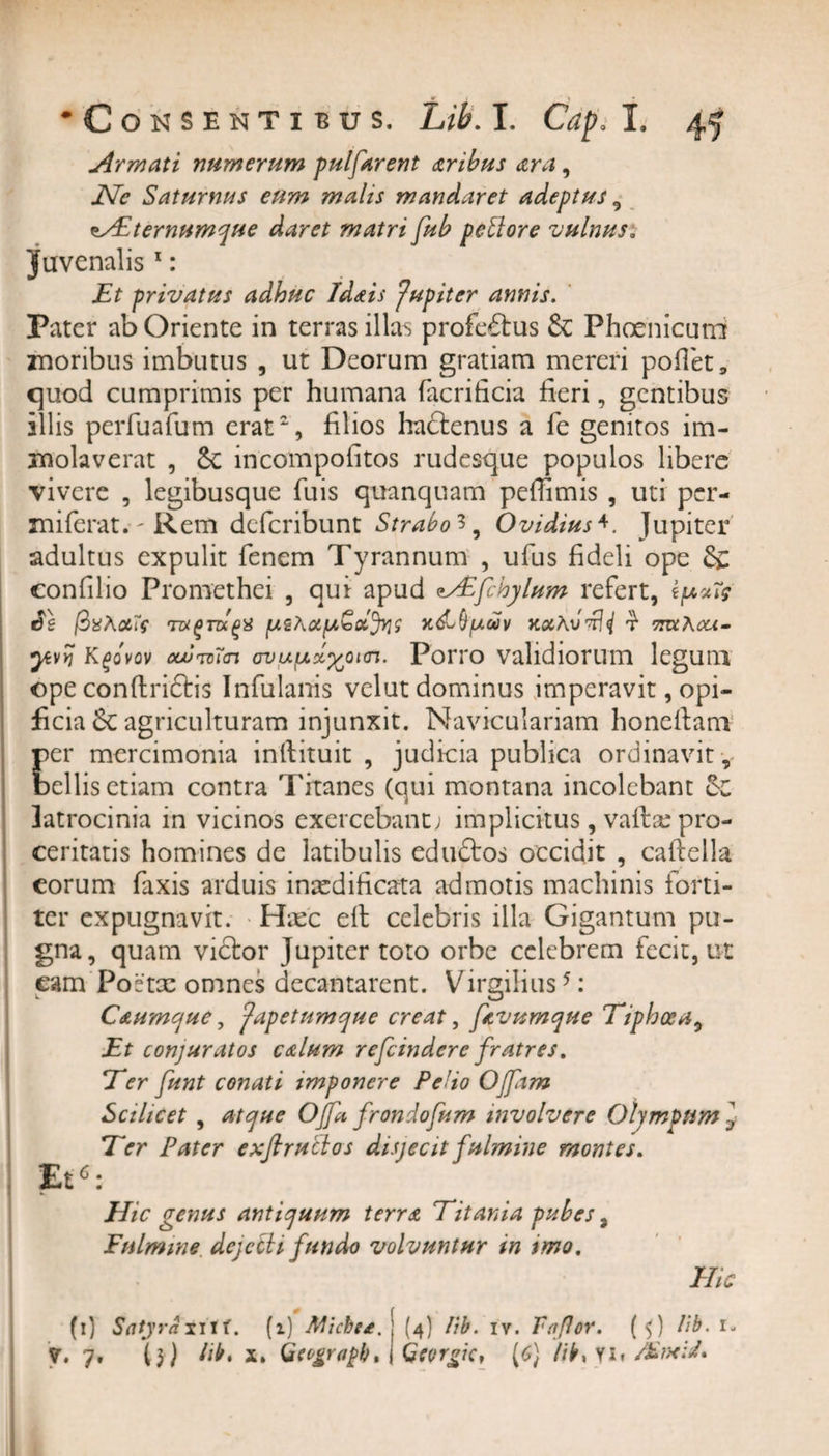 . «r i __ ^ * *Con sentibus. Lib. I. Cap. I. 45 j4rmati numerum pulfarent tribus ara, JVe Saturnus eum malis mandaret adeptus 9 usEternumque daret matri fub peftore vulnus. juvenalis 1: Et privatus adhuc Idtis Jupiter annis. Pater ab Oriente in terras illas profectus &amp; Phoenicuro znoribus imbutus , ut Deorum gratiam mereri pollet, quod cumprimis per humana facrificia fieri, gentibus illis perfuafum erat2, filios hadtenus a Te genitos im¬ molaverat , incompofitos rudesque populos libere vivere , legibusque fuis quanquam pefiimis , uti per- miferat. - Rem deferibunt Strabo**, Ovidius4. Jupiter adultus expulit Tenem Tyrannum , ufus fideli ope &amp; confilio Promethei , qui apud {chylum refert, ipxTg foxAoits mgmqx x&amp;()uuv aocAvdJi % ttzxAcu- yivYi Kgovov ooumTcn ovufxx^oicn. Porro validiorum legum ope conftri&amp;is Infulanis velut dominus imperavit, opi¬ ficia 6c agriculturam injunxit. Naviculariam honeftam per mercimonia inftituit , judicia publica ordinavit y bellis etiam contra Titanes (qui montana incolebant latrocinia in vicinos exercebant; implicitus, vaftse pro¬ ceritatis homines de latibulis eduftos occidit , caftella eorum Taxis arduis inaedificata admotis machinis forti¬ ter expugnavit. Haec cft celebris illa Gigantum pu¬ gna, quam victor Jupiter toto orbe celebrem fecit, ut cam Poetae omnes decantarent. Virgilius5: C&amp;umque, Japetumque creat, ptvumque Tiphoea, Et conjuratos ctlum refeindere fratres. E er funt conati imponere Pe’io Offam Scilicet , atque Offa, frondofum involvere Olympum j Ter Pater exfiruclos disjecit fulmine montes. Et6: Hic genus antiquum terra Titania pubes, Fulmine dejeci i fundo volvuntur in tmo. Hic (i) Satyra-titt. (i) Micbe*. j (4) lib. iv. Fa fler. (5) lib. 1-