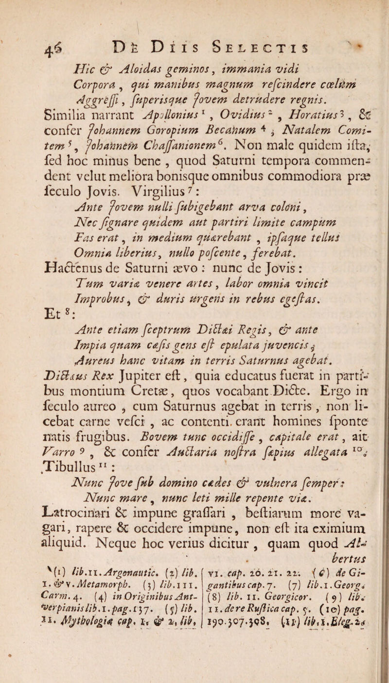 ♦ Hic &amp; Aloidas geminos, immania vidi Corpora , qui manibus magnum refeindere coelum dggreffi, fuperisque fiovem detrudere regnis. Similia narrant Apollonius1 , Ovidiusz , Horatius 3, &amp; confer fiohannem Goropium Becaftum 4 ^ Natalem Comi- tem5, fiohannem Chajfanionem6. Non male quidem ifta, fed hoc minus bene , quod Saturni tempora commen¬ dent velut meliora bonisque omnibus commodiora pite ieculo Jovis. Virgilius7: Ante fi~ovem nulli fubigebant arva coloni, Nec /ignare quidem aut partiri limite campum Fas erat, in medium quarebant , ipfaque tellus Omnia liberius, nullo pofcente, ferebat. Hactenus de Saturni aevo : nunc de Jovis: Tum varia venere artes, labor omnia vincit Improbus, &amp; duris urgens in rebus ege flas. Et8: Ante etiam fceptrum Dittai Regis, &amp; ante Impia quam cajis gens e fi epulata juvencis $ Aureus hanc vitam in terris Saturnus avebat. . . &lt;_&gt; Ditttus Rex Jupiter eft, quia educatus fuerat in partf- bus montium Cretas, quos vocabant Di£te. Ergo in feculo aureo , cum Saturnus agebat in terris , non li¬ cebat carne vefer , ac contenti, erant homines fponte natis frugibus. Bovem tunc occidijfe , capitale erat, ait Varro 9 , confer Auli ari a nofira fi pius allegata IO* Tibullus11 : Nunc fiove fub domino cades &amp; vulnera femper: Nunc mare, nunc leti mille repente via. Latrocinari &amp; impune graflari , beftianim more va¬ gari, rapere 6t occidere impune, non efb ita eximium aliquid. Neque hoc verius dicitur , quam quod AU bertus MO hb.ii.Argonautic. (i) lib. i • &amp; v. Metamorph. (3) lib. 111. ‘Verpi anis lib. I. pag .157. ($) lib. 3i* Mytbologi&lt;$ wp, it &amp; lib, vi. cap. io. 11. ii. ( Cj de G/- gantibus cap. 7. (7) lib.i.Georg* 11. de re Rufiica cap. 7. (1 ©) pag. i?o-307*}&lt;?S, lu) libii&gt;Eleg.z&lt;s