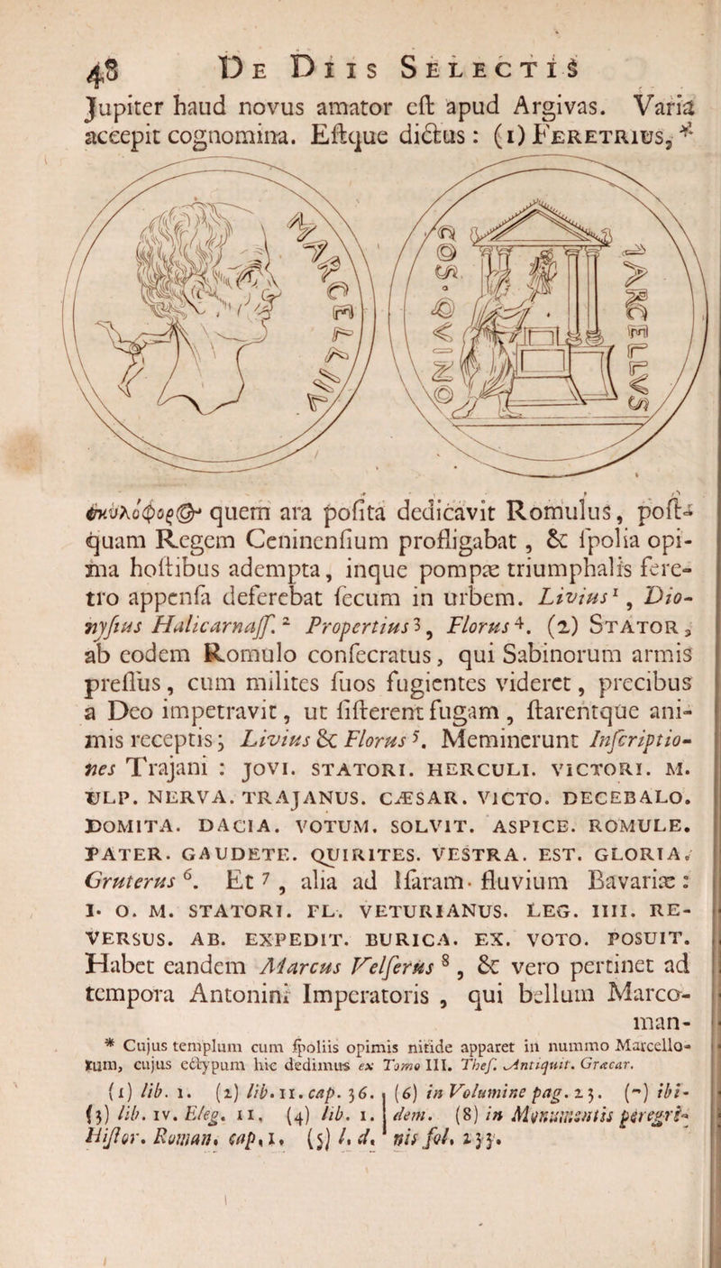 Jupiter haud novus amator eft apud Argivas. Varia accepit cognomina. Eftque didus: (i) Feretrius* * quem ara pofita dedicavit Romulus, pofD quam Regem Ceninenfium profligabat, &amp;: fpolia opi¬ ma hoftibus adempta, inque pompas triumphalis fere¬ tro appcnfa deferebat fecum in urbem. Livius1, Dio- Tiyfius Hahcarnajf. 2 Propertius^, Florus4. (2) Stator , ab eodem Romulo confecratus, qui Sabinorum armis prefliis, cum milites fuos fugientes videret, precibus a Deo impetravit, ut fi flerent fugam , ftarentque ani¬ mis receptis3 Livius 8c Florus5. Meminerunt Infcriptio- fies Trajani : jovi. statori, herculi. victori, m. DLP. NERVA. TRAJANUS. CAESAR. VICTO. DECEBALO. Domita, dacia. votum, solvit, aspice, romule. PATER. GAUDETE. QUIRITES. VESTRA. EST. GLORIA. Gruterusb. Et7, alia ad lfaram- fluvium Bavarix: I- O. M. STATORI. FL. VETURIANUS. LEG. IIII. RE¬ VERSUS. AB. EXPEDIT. BURICA. EX. VOTO. POSUIT. Habet eandem Marcus Velferus 8, &amp;C vero pertinet ad tempora Antonini Imperatoris , qui bellum Marco- man- * Cujus templum cum fpoliis opimis nitide apparet in nummo Marcello- tum, cujus ectypum hic dedimus ex Tomo III. The/'. ^Antiquit. Gracar. (i) lib. 1. (1) lib.11.cap. 36.%{6) in Volumine pag. z). (m) ibi- (3) lib. iv. E/eg. 11. (4) lib. 1. dem. (8) in MtfKUHiWtss pjregrfe hijlor. Roman* (5) /, d* vis fo/, 2.33. . /